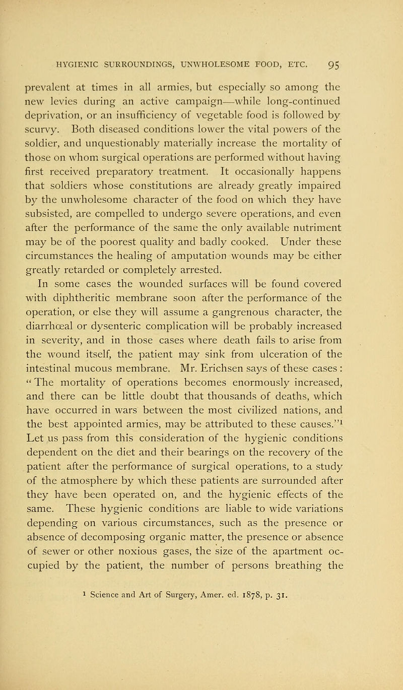 prevalent at times in all armies, but especially so among the new levies during an active campaign—while long-continued deprivation, or an insufificiency of vegetable food is followed by scurvy. Both diseased conditions lower the vital powers of the soldier, and unquestionably materially increase the mortality of those on whom surgical operations are performed without having first received preparatory treatment. It occasionally happens that soldiers whose constitutions are already greatly impaired by the unwholesome character of the food on which they have subsisted, are compelled to undergo severe operations, and even after the performance of the same the only available nutriment may be of the poorest quality and badly cooked. Under these circumstances the healing of amputation wounds may be either greatly retarded or completely arrested. In some cases the wounded surfaces will be found covered with diphtheritic membrane soon after the performance of the operation, or else they will assume a gangrenous character, the diarrhoeal or dysenteric complication will be probably increased in severity, and in those cases where death fails to arise from the wound itself, the patient may sink from ulceration of the intestinal mucous membrane. Mr. Erichsen says of these cases :  The mortality of operations becomes enormously increased, and there can be little doubt that thousands of deaths, which have occurred in wars between the most civilized nations, and the best appointed armies, may be attributed to these causes.^ Let us pass from this consideration of the hygienic conditions dependent on the diet and their bearings on the recovery of the patient after the performance of surgical operations, to a study of the atmosphere by which these patients are surrounded after they have been operated on, and the hygienic effects of the same. These hygienic conditions are liable to wide variations depending on various circumstances, such as the presence or absence of decomposing organic matter, the presence or absence of sewer or other noxious gases, the size of the apartment oc- cupied by the patient, the number of persons breathing the 1 Science and Art of Surgery, Amer. ed. 1878, p. 31,