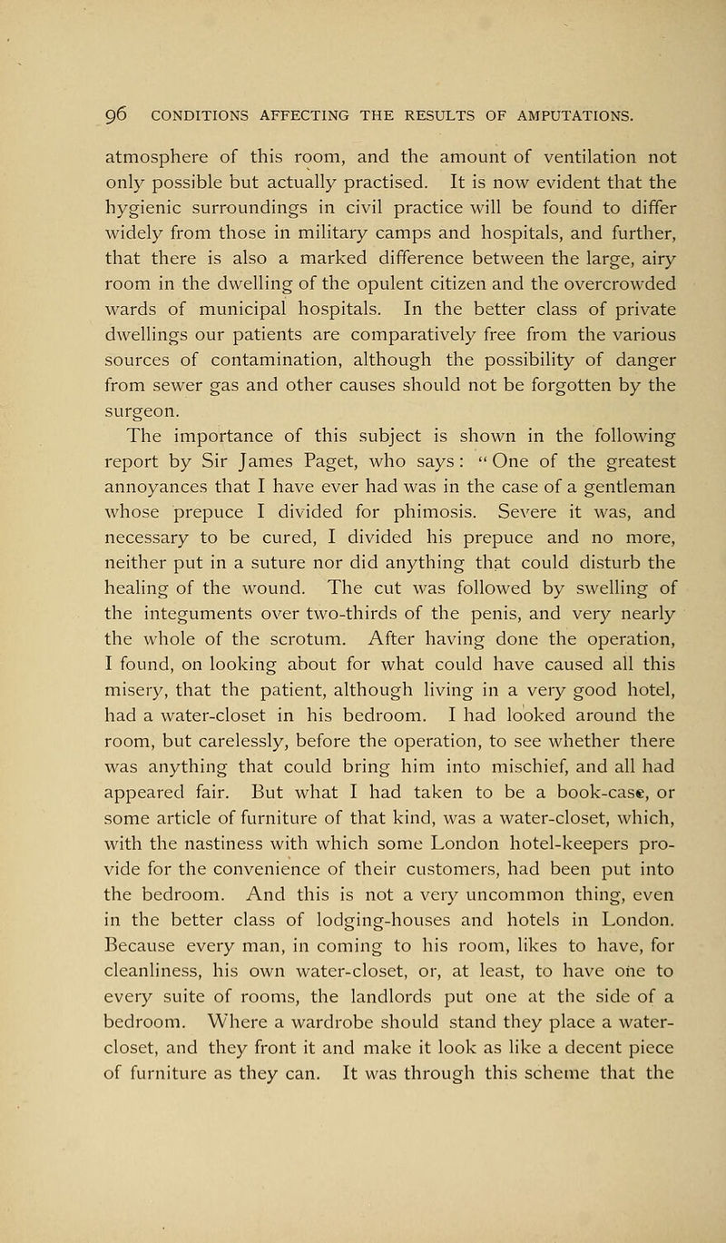 atmosphere of this room, and the amount of ventilation not only possible but actually practised. It is now evident that the hygienic surroundings in civil practice will be found to differ widely from those in military camps and hospitals, and further, that there is also a marked difference between the large, airy room in the dwelling of the opulent citizen and the overcrowded wards of municipal hospitals. In the better class of private dwellings our patients are comparatively free from the various sources of contamination, although the possibility of danger from sewer gas and other causes should not be forgotten by the surgeon. The importance of this subject is shown in the following report by Sir James Paget, who says :  One of the greatest annoyances that I have ever had was in the case of a gentleman whose prepuce I divided for phimosis. Severe it was, and necessary to be cured, I divided his prepuce and no more, neither put in a suture nor did anything that could disturb the healing of the wound. The cut was followed by swelling of the integuments over two-thirds of the penis, and very nearly the whole of the scrotum. After having done the operation, I found, on looking about for what could have caused all this misery, that the patient, although living in a very good hotel, had a water-closet in his bedroom. I had looked around the room, but carelessly, before the operation, to see whether there was anything that could bring him into mischief, and all had appeared fair. But what I had taken to be a book-case, or some article of furniture of that kind, was a water-closet, which, with the nastiness with which some London hotel-keepers pro- vide for the convenience of their customers, had been put into the bedroom. And this is not a very uncommon thing, even in the better class of lodging-houses and hotels in London. Because every man, in coming to his room, likes to have, for cleanliness, his own water-closet, or, at least, to have one to every suite of rooms, the landlords put one at the side of a bedroom. Where a wardrobe should stand they place a water- closet, and they front it and make it look as like a decent piece of furniture as they can. It was through this scheme that the