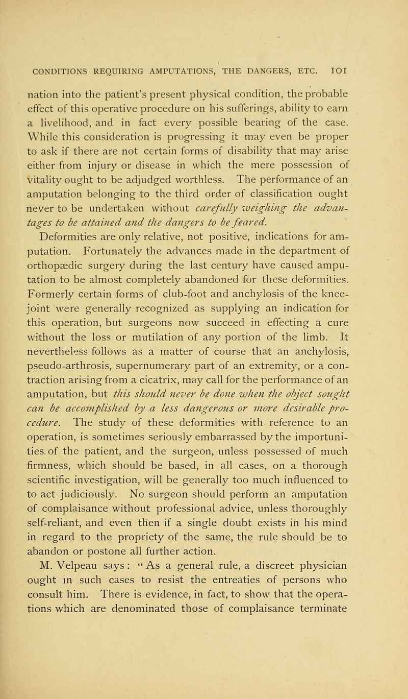 CONDITIONS REQUIRING AMPUTATIONS, THE DANGERS, ETC. lOI nation into the patient's present physical condition, the probable effect of this operative procedure on his sufferings, ability to earn a livelihood, and in fact every possible bearing of the case. While this consideration is progressing it may even be proper to ask if there are not certain forms of disability that may arise either from injury or disease in which the mere possession of vitality ought to be adjudged worthless. The performance of an amputation belonging to the third order of classification ought never to be undertaken without carefully iveighing the advan- tages to be attained and the dangers to be feared. Deformities are only relative, not positive, indications for am- putation. Fortunately the advances made in the department of orthopaedic surgery during the last century have caused ampu- tation to be almost completely abandoned for these deformities. Formerly certain forms of club-foot and anchylosis of the knee- joint were generally recognized as supplying an indication for this operation, but surgeons now succeed in effecting a cure without the loss or mutilation of any portion of the limb. It nevertheless follows as a matter of course that an anchylosis, pseudo-arthrosis, supernumerary part of an extremity, or a con- traction arising from a cicatrix, may call for the performance of an amputation, but this shonld never be done when the object sought can be acconiplislied by a less dangerous or more desirable pro- cedure. The study of these deformities with reference to an operation, is sometimes seriously embarrassed by the importuni- ties, of the patient, and the surgeon, unless possessed of much firmness, which should be based, in all cases, on a thorough scientific investigation, will be generally too much influenced to to act judiciously. No surgeon should perform an amputation of complaisance without professional advice, unless thoroughly self-reliant, and even then if a single doubt exists in his mind in regard to the propriety of the same, the rule should be to abandon or postone all further action. M. Velpeau says :  As a general rule, a discreet physician ought m such cases to resist the entreaties of persons who consult him. There is evidence, in fact, to show that the opera- tions which are denominated those of complaisance terminate