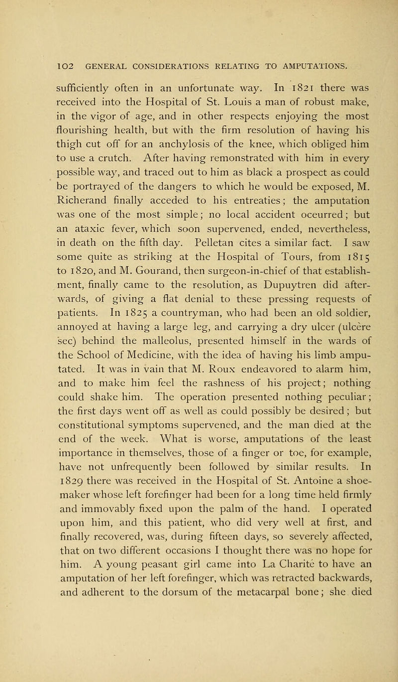 sufficiently often in an unfortunate way. In 1821 there was received into the Hospital of St. Louis a man of robust make, in the vigor of age, and in other respects enjoying the most flourishing health, but with the firm resolution of having his thigh cut off for an anchylosis of the knee, which obliged him to use a crutch. After having remonstrated with him in every possible way, and traced out to him as black a prospect as could be portrayed of the dangers to which he would be exposed, M. Richerand finally acceded to his entreaties; the amputation was one of the most simple; no local accident oceurred; but an ataxic fever, which soon supervened, ended, nevertheless, in death on the fifth day. Pelletan cites a similar fact. I saw some quite as striking at the Hospital of Tours, from 1815 to 1820, and M. Gourand, then surgeon-in-chief of that establish- ment, finally came to the resolution, as Dupuytren did after- wards, of giving a flat denial to these pressing requests of patients. In 1825 a countryman, who had been an old soldier, annoyed at having a large leg, and carrying a dry ulcer (ulcere sec) behind the malleolus, presented himself in the wards of the School of Medicine, with the idea of having his limb ampu- tated. It was in vain that M. Roux endeavored to alarm him, and to make him feel the rashness of his project; nothing could shake him. The operation presented nothing peculiar; the first days went off as well as could possibly be desired; but constitutional symptoms supervened, and the man died at the end of the week. What is worse, amputations of the least importance in themselves, those of a finger or toe, for example, have not unfrequently been followed by similar results. In 1829 there was received in the Hospital of St. Antoine a shoe- maker whose left forefinger had been for a long time held firmly and immovably fixed upon the palm of the hand. I operated upon him, and this patient, who did very well at first, and finally recovered, was, during fifteen days, so severely affected, that on two different occasions I thought there was no hope for him. A young peasant girl came into La Charite to have an amputation of her left forefinger, which was retracted backwards, and adherent to the dorsum of the metacarpal bone; she died