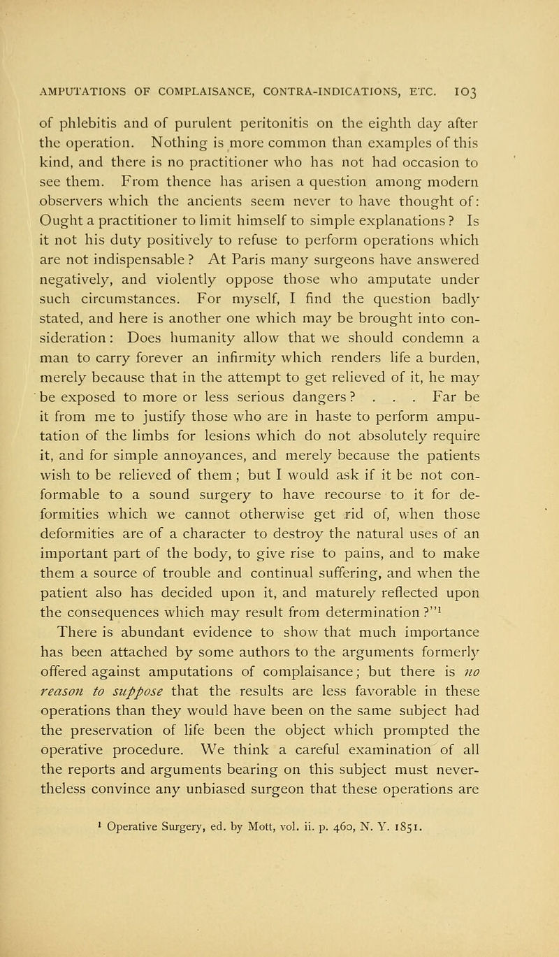 AMPUTATIONS OF COMPLAISANCE, CONTRA-INDICATIONS, ETC. IO3 of phlebitis and of purulent peritonitis on the eighth day after the operation. Nothing is more common than examples of this kind, and there is no practitioner who has not had occasion to see them. From thence has arisen a question among modern observers which the ancients seem never to have thought of: Ought a practitioner to limit himself to simple explanations ? Is it not his duty positively to refuse to perform operations which are not indispensable ? At Paris many surgeons have answered negatively, and violently oppose those who amputate under such circumstances. For myself, I find the question badly stated, and here is another one which may be brought into con- sideration : Does humanity allow that we should condemn a man to carry forever an infirmity which renders life a burden, merely because that in the attempt to get relieved of it, he may be exposed to more or less serious dangers ? . . . Far be it from me to justify those who are in haste to perform ampu- tation of the limbs for lesions which do not absolutely require it, and for simple annoyances, and merely because the patients wish to be relieved of them; but I would ask if it be not con- formable to a sound surgery to have recourse to it for de- formities which we cannot otherwise get rid of, when those deformities are of a character to destroy the natural uses of an important part of the body, to give rise to pains, and to make them a source of trouble and continual suffering, and when the patient also has decided upon it, and maturely reflected upon the consequences which may result from determination?' There is abundant evidence to show that much importance has been attached by some authors to the arguments formerly offered against amputations of complaisance; but there is no reason to suppose that the results are less favorable in these operations than they would have been on the same subject had the preservation of life been the object which prompted the operative procedure. We think a careful examination of all the reports and arguments bearing on this subject must never- theless convince any unbiased surgeon that these operations are 1 Operative Surgery, ed. by Mott, vol. ii. p. 460, N. Y. 1851.