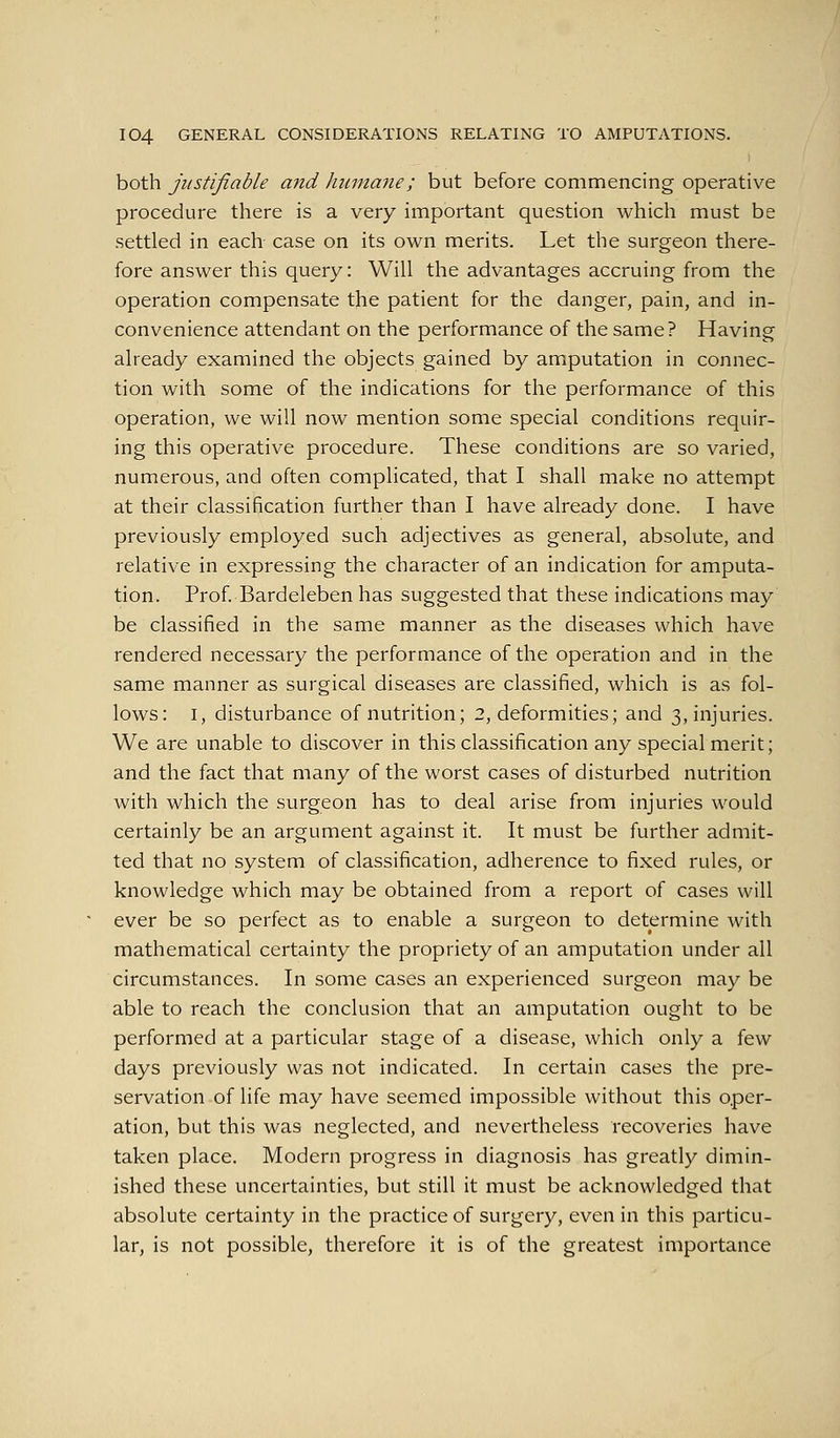 both justifiable and humane; but before commencing operative procedure there is a very important question which must be settled in each case on its own merits. Let the surgeon there- fore answer this query: Will the advantages accruing from the operation compensate the patient for the danger, pain, and in- convenience attendant on the performance of the same? Having already examined the objects gained by amputation in connec- tion with some of the indications for the performance of this operation, we will now mention some special conditions requir- ing this operative procedure. These conditions are so varied, numerous, and often complicated, that I shall make no attempt at their classification further than I have already done. I have previously employed such adjectives as general, absolute, and relative in expressing the character of an indication for amputa- tion. Prof. Bardeleben has suggested that these indications may be classified in the same manner as the diseases which have rendered necessary the performance of the operation and in the same manner as surgical diseases are classified, which is as fol- lows: I, disturbance of nutrition; 2, deformities; and 3, injuries. We are unable to discover in this classification any special merit; and the fact that many of the worst cases of disturbed nutrition with which the surgeon has to deal arise from injuries would certainly be an argument again.st it. It must be further admit- ted that no system of classification, adherence to fixed rules, or knowledge which may be obtained from a report of cases will ever be so perfect as to enable a surgeon to determine with mathematical certainty the propriety of an amputation under all circumstances. In some cases an experienced surgeon may be able to reach the conclusion that an amputation ought to be performed at a particular stage of a disease, which only a few days previously was not indicated. In certain cases the pre- servation of life may have seemed impossible without this oper- ation, but this was neglected, and nevertheless recoveries have taken place. Modern progress in diagnosis has greatly dimin- ished these uncertainties, but still it must be acknowledged that absolute certainty in the practice of surgery, even in this particu- lar, is not possible, therefore it is of the greatest importance