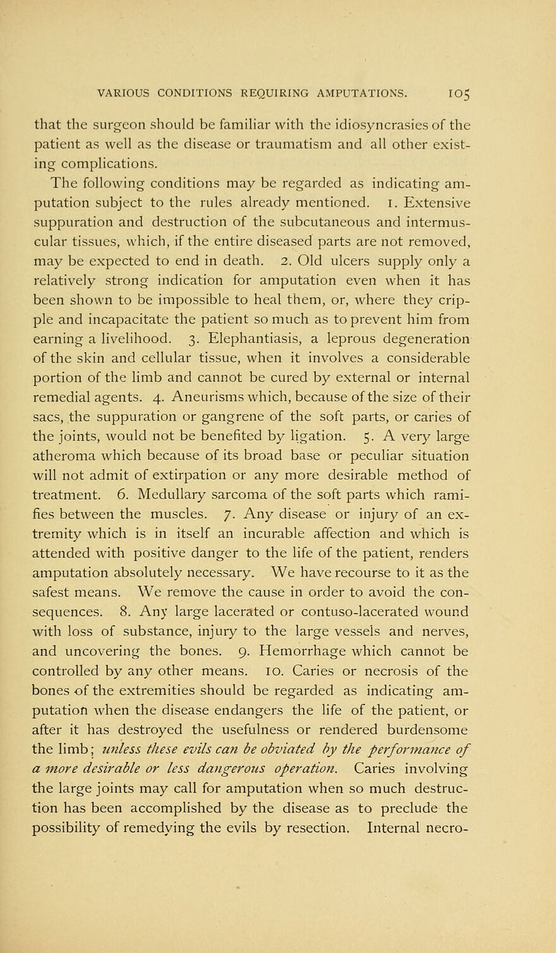 that the surgeon should be famihar with the idiosyncrasies of the patient as well as the disease or traumatism and all other exist- ing complications. The following conditions may be regarded as indicating am- putation subject to the rules already mentioned, i. Extensive suppuration and destruction of the subcutaneous and intermus- cular tissues, which, if the entire diseased parts are not removed, may be expected to end in death. 2. Old ulcers supply only a relatively strong indication for amputation even when it has been shown to be impossible to heal them, or, where they crip- ple and incapacitate the patient so much as to prevent him from earning a livelihood. 3. Elephantiasis, a leprous degeneration of the skin and cellular tissue, when it involves a considerable portion of the limb and cannot be cured by external or internal remedial agents. 4. Aneurisms which, because of the size of their sacs, the suppuration or gangrene of the soft parts, or caries of the joints, would not be benefited by ligation. 5. A very large atheroma which because of its broad base or peculiar situation will not admit of extirpation or any more desirable method of treatment. 6. Medullary sarcoma of the soft parts which rami- fies between the muscles. 7. Any disease or injury of an ex- tremity which is in itself an incurable affection and which is attended with positive danger to the life of the patient, renders amputation absolutely necessary. We have recourse to it as the safest means. We remove the cause in order to avoid the con- sequences. 8. Any large lacerated or contuso-lacerated wound with loss of substance, injury to the large vessels and nerves, and uncovering the bones. 9. Hemorrhage which cannot be controlled by any other means. 10. Caries or necrosis of the bones of the extremities should be regarded as indicating am- putation when the disease endangers the life of the patient, or after it has destroyed the usefulness or rendered burdensome the limb; unless these evils ca?i be obviated by the performance of a more desirable or less dangerous operation. Caries involving the large joints may call for amputation when so much destruc- tion has been accomplished by the disease as to preclude the possibility of remedying the evils by resection. Internal necro-