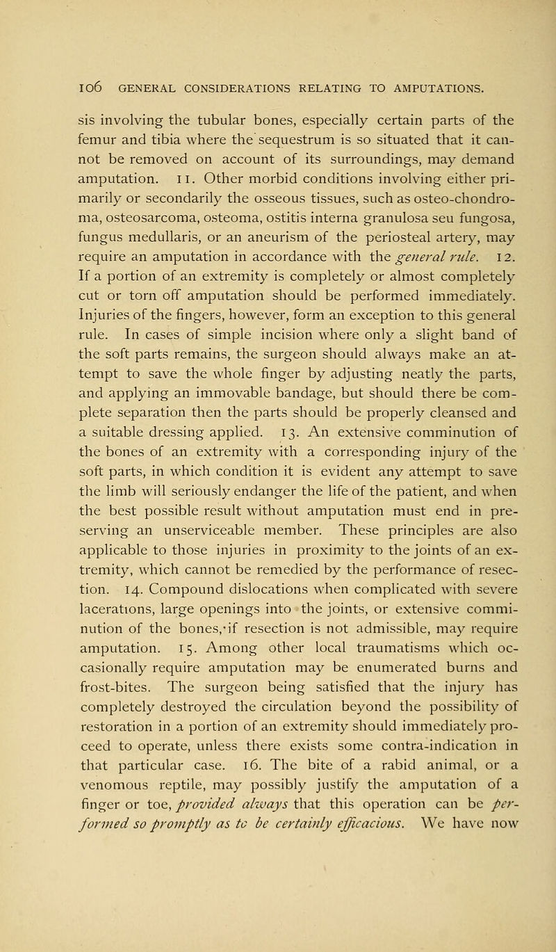 sis involving the tubular bones, especially certain parts of the femur and tibia where the sequestrum is so situated that it can- not be removed on account of its surroundings, may demand amputation, ii. Other morbid conditions involving either pri- marily or secondarily the osseous tissues, such as osteo-chondro- ma, osteosarcoma, osteoma, ostitis interna granulosa seu fungosa, fungus medullaris, or an aneurism of the periosteal artery, may require an amputation in accordance with \k\Q general rule. 12. If a portion of an extremity is completely or almost completely cut or torn off amputation should be performed immediately. Injuries of the fingers, however, form an exception to this general rule. In cases of simple incision where only a slight band of the soft parts remains, the surgeon should always make an at- tempt to save the whole finger by adjusting neatly the parts, and applying an immovable bandage, but should there be com- plete separation then the parts should be properly cleansed and a suitable dressing applied. 13. An extensive comminution of the bones of an extremity with a corresponding injury of the soft parts, in which condition it is evident any attempt to save the limb will seriously endanger the life of the patient, and when the best possible result without amputation must end in pre- serving an unserviceable member. These principles are also applicable to those injuries in proximity to the joints of an ex- tremity, which cannot be remedied by the performance of resec- tion. 14. Compound dislocations when complicated with severe lacerations, large openings into the joints, or extensive commi- nution of the bones,-if resection is not admissible, may require amputation. 15. Among other local traumatisms which oc- casionally require amputation may be enumerated burns and frost-bites. The surgeon being satisfied that the injury has completely destroyed the circulation beyond the possibility of restoration in a portion of an extremity should immediately pro- ceed to operate, unless there exists some contra-indication in that particular case. 16. The bite of a rabid animal, or a venomous reptile, may possibly justify the amputation of a finger or toe, provided ahvays that this operation can be per- formed so promptly as to be certainly efficacious. We have now