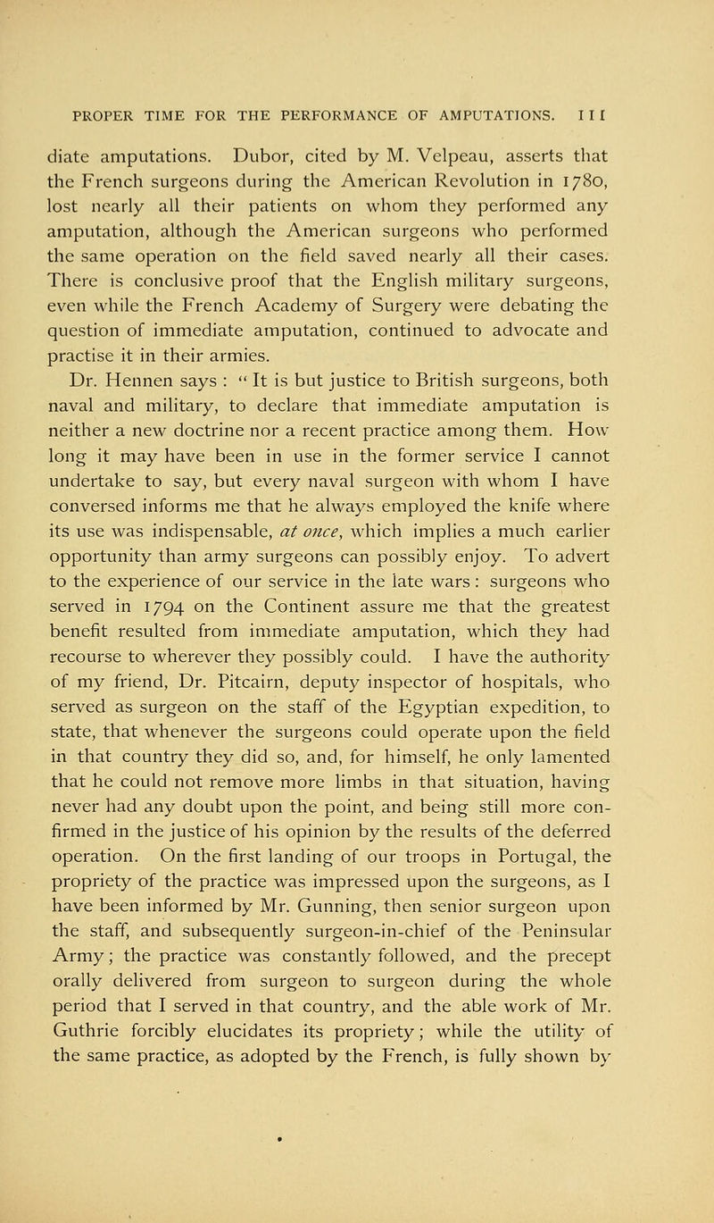 diate amputations. Dubor, cited by M. Velpeau, asserts that the French surgeons during the American Revolution in 1780, lost nearly all their patients on whom they performed any amputation, although the American surgeons who performed the same operation on the field saved nearly all their cases. There is conclusive proof that the English military surgeons, even while the French Academy of Surgery were debating the question of immediate amputation, continued to advocate and practise it in their armies. Dr. Hennen says :  It is but justice to British surgeons, both naval and military, to declare that immediate amputation is neither a new doctrine nor a recent practice among them. How long it may have been in use in the former service I cannot undertake to say, but every naval surgeon with whom I have conversed informs me that he always employed the knife where its use was indispensable, at once, which implies a much earlier opportunity than army surgeons can possibly enjoy. To advert to the experience of our service in the late wars: surgeons who served in 1794 on the Continent assure me that the greatest benefit resulted from immediate amputation, which they had recourse to wherever they possibly could. I have the authority of my friend, Dr. Pitcairn, deputy inspector of hospitals, who served as surgeon on the staff of the Egyptian expedition, to state, that whenever the surgeons could operate upon the field in that country they did so, and, for himself, he only lamented that he could not remove more limbs in that situation, having never had any doubt upon the point, and being still more con- firmed in the justice of his opinion by the results of the deferred operation. On the first landing of our troops in Portugal, the propriety of the practice was impressed upon the surgeons, as I have been informed by Mr. Gunning, then senior surgeon upon the staff, and subsequently surgeon-in-chief of the Peninsular Army; the practice was constantly followed, and the precept orally delivered from surgeon to surgeon during the whole period that I served in that country, and the able work of Mr. Guthrie forcibly elucidates its propriety; while the utility of the same practice, as adopted by the French, is fully shown by