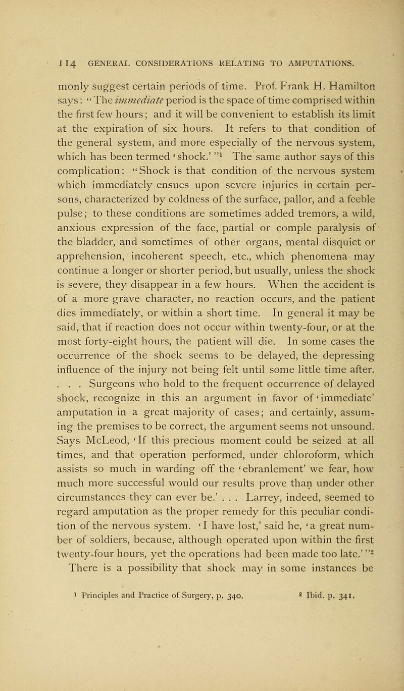 monly suggest certain periods of time. Prof. Frank H. Hamilton says:  The immediate period is the space of time comprised within the first few hours; and it will be convenient to establish its limit at the expiration of six hours. It refers to that condition of the general system, and more especially of the nervous system, which has been termed 'shock.' ^ The same author says of this complication: Shock is that condition of the nervous system which immediately ensues upon severe injuries in certain per- sons, characterized by coldness of the surface, pallor, and a feeble pulse; to these conditions are sometimes added tremors, a wild, anxious expression of the face, partial or comple paralysis of the bladder, and sometimes of other organs, mental disquiet or apprehension, incoherent speech, etc., which phenomena may continue a longer or shorter period, but usually, unless the shock is severe, they disappear in a few hours. When the accident is of a more grave character, no reaction occurs, and the patient dies immediately, or within a short time. In general it may be said, that if reaction does not occur within twenty-four, or at the most forty-eight hours, the patient will die. In some cases the occurrence of the shock seems to be delayed, the depressing influence of the injury not being felt until some little time after. . . . Surgeons who hold to the frequent occurrence of delayed shock, recognize in this an argument in favor of'immediate' amputation in a great majority of cases; and certainly, assum^ ing the premises to be correct, the argument seems not unsound. Says McLeod, 'If this precious moment could be seized at all times, and that operation performed, under chloroform, which assists so much in warding off the 'ebranlement' we fear, how much more successful would our results prove than under other circumstances they can ever be.' . . . Larrey, indeed, seemed to regard amputation as the proper remedy for this peculiar condi- tion of the nervous system. 'I have lost,' said he, 'a great num- ber of soldiers, because, although operated upon within the first twenty-four hours, yet the operations had been made too late.' - There is a possibility that shock may in some instances be 1 Principles and Practice of Surgery, p. 340. ^ Ibid. p. 341.