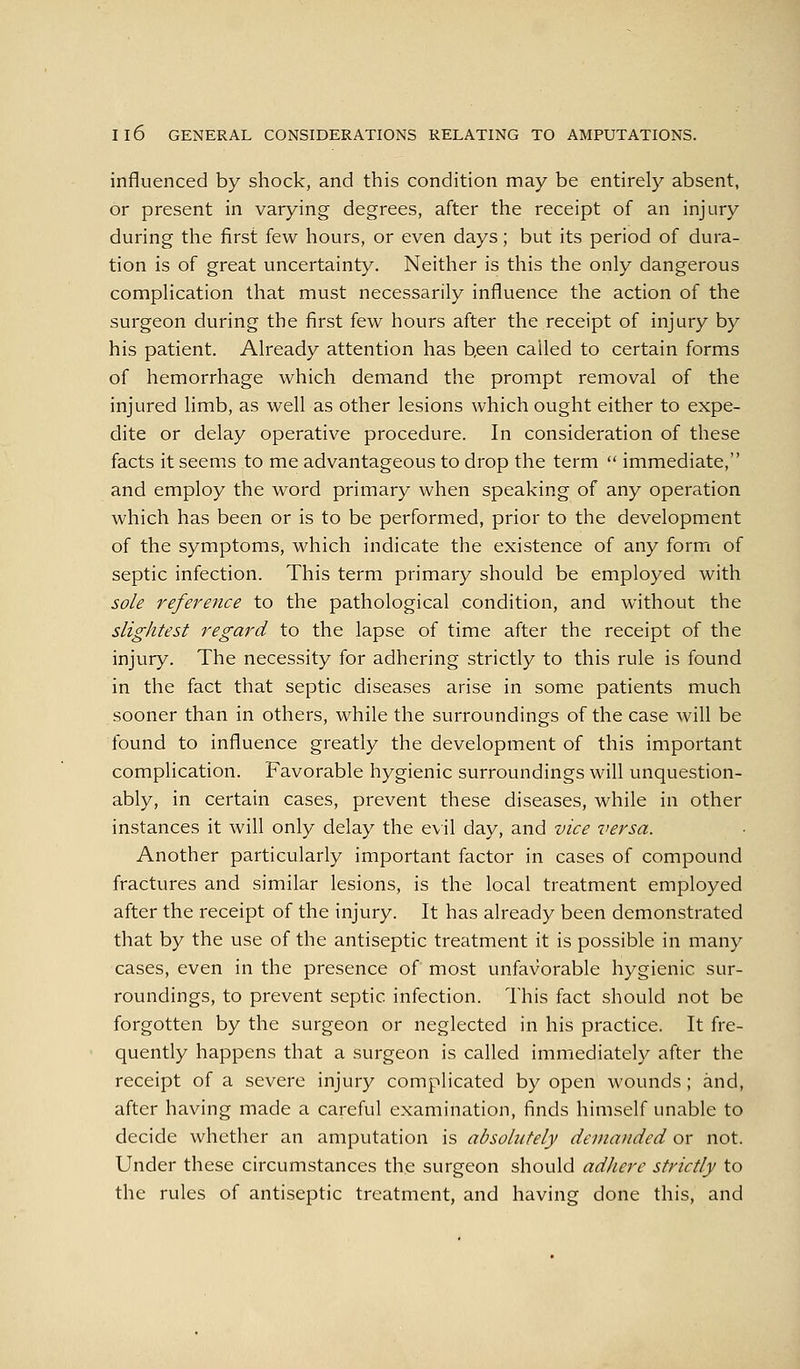 influenced by shock, and this condition may be entirely absent, or present in varying degrees, after the receipt of an injury during the first few hours, or even days; but its period of dura- tion is of great uncertainty. Neither is this the only dangerous complication that must necessarily influence the action of the surgeon during the first few hours after the receipt of injury by his patient. Already attention has b,een called to certain forms of hemorrhage which demand the prompt removal of the injured limb, as well as other lesions which ought either to expe- dite or delay operative procedure. In consideration of these facts it seems to me advantageous to drop the term  immediate, and employ the word primary when speaking of any operation which has been or is to be performed, prior to the development of the symptoms, which indicate the existence of any form of septic infection. This term primary should be employed with sole reference to the pathological condition, and without the slightest regard to the lapse of time after the receipt of the injury. The necessity for adhering strictly to this rule is found in the fact that septic diseases arise in some patients much sooner than in others, while the surroundings of the case will be found to influence greatly the development of this important complication. Favorable hygienic surroundings will unquestion- ably, in certain cases, prevent these diseases, while in other instances it will only delay the evil day, and vice versa. Another particularly important factor in cases of compound fractures and similar lesions, is the local treatment employed after the receipt of the injury. It has already been demonstrated that by the use of the antiseptic treatment it is possible in many cases, even in the presence of most unfavorable hygienic sur- roundings, to prevent septic infection. This fact should not be forgotten by the surgeon or neglected in his practice. It fre- quently happens that a surgeon is called immediately after the receipt of a severe injury complicated by open wounds; and, after having made a careful examination, finds himself unable to decide whether an amputation is absolutely demanded or not. Under these circumstances the surgeon should adhere strictly to the rules of antiseptic treatment, and having done this, and