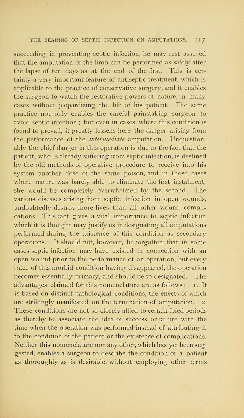 succeeding in preventing septic infection, he may rest assured that the amputation of the Hmb can be performed as safely after the lapse of ten days as at the end of the first. This is cer- tainly a very important feature of antiseptic treatment, which is applicable to the practice of conservative surgery, and it enables the surgeon to watch the restorative powers of nature, in many cases without jeopardizing the life of his patient. The same practice not only enables the careful painstaking surgeon to avoid septic infection; but even in cases where this condition is found to prevail, it greatly lessens here the danger arising from the performance of the intermediate amputation. Unquestion- ably the chief danger in this operation is due to the fact that the patient, who is already suffering from septic infection, is destined by the old methods of operative procedure to receive into his system another dose of the same poison, and in those cases where nature was barely able to eliminate the first instalment, she would be completely overwhelmed by the second. The various diseases arising from septic infection in open wounds, undoubtedly destroy more lives than all other wound compli- cations. This fact gives a vital importance to septic infection which it is thought may justify us in designating all amputations performed during the existence of this condition as secondary operations. It should not, however, be forgotten that in some cases septic infection may have existed in connection with an open wound prior to the performance of an operation, but every trace of this morbid condition having disappeared, the operation becomes essentially primary, and should be so designated. The advantages claimed for this nomenclature are as follows : i. It is based on distinct pathological conditions, the effects of which are strikingly manifested on the termination of amputation. 2. These conditions are not so closely allied to certain fixed periods as thereby to associate the idea of success or failure with the time when the operation was performed instead of attributing it to the condition of the patient or the existence of complications. Neither this nomenclature nor any other, which has yet been sug- gested, enables a surgeon to describe the condition of a patient as thoroughly as is desirable, without employing other terms