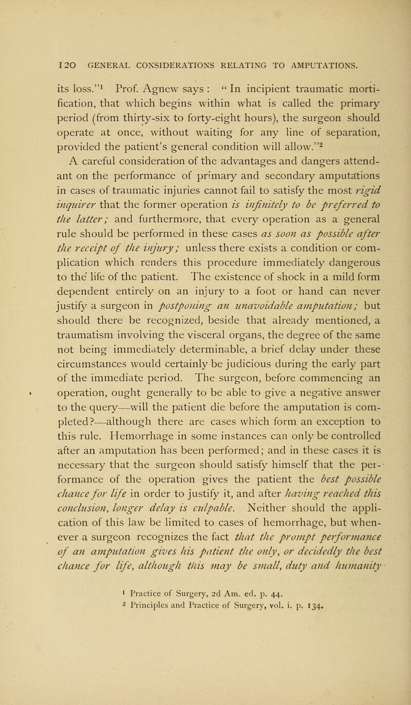 its loss.* Prof. Agnew says :  In incipient traumatic morti- fication, that which begins within what is called the primary period (from thirty-six to forty-eight hours), the surgeon should operate at once, without waiting for any line of separation, provided the patient's general condition will allow.^ A careful consideration of the advantages and dangers attend- ant on the performance of primary and secondary amputations in cases of traumatic injuries cannot fail to satisfy the most rigid iiiqidrer that the former operation is infinitely to be preferred to the latter; and furthermore, that every operation as a general rule should be performed in these cases as soon as possible after the receipt of the injury; unless there exists a condition or com- plication which renders this procedure immediately dangerous to the life of the patient. The existence of shock in a mild form dependent entirely on an injury to a foot or hand can never justify a surgeon in postponing an unavoidable amputation; but should there be recognized, beside that already mentioned, a traumatism involving the visceral organs, the degree of the same not being immediately determinable, a brief delay under these circumstances would certainly be judicious during the early part of the immediate period. The surgeon, before commencing an operation, ought generally to be able to give a negative answer to the query—will the patient die before the amputation is com- pleted?—although there are cases which form an exception to this rule. Hemorrhage in some instances can only be controlled after an amputation has been performed; and in these cases it is necessary that the surgeon should satisfy himself that the per-- formance of the operation gives the patient the best possible chance for life in order to justify it, and after having reached this conclusion, longer delay is cidpable. Neither should the appli- cation of this law be limited to cases of hemorrhage, but when- ever a surgeon recognizes the fact that the prompt performance of an ainputation gives his patient the only, or decidedly the best chance for life, although this may be small, duty and hutiiainty ' Practice of Surgery, 2d Am. ed. p. 44. 2 Principles and Practice of Surgery, vol. i. p. 134.