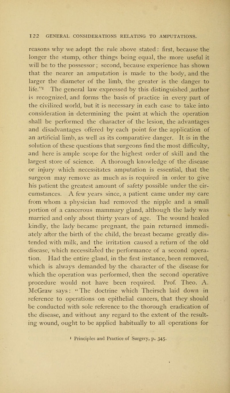 reasons why we adopt the rule above stated: first, because the longer the stump, other things being equal, the more useful it will be to the possessor; second, because experience has shown that the nearer an amputation is made to the body, and the larger the diameter of the limb, the greater is the danger to life.^ The general law expressed by this distinguished .author is recognized, and fprms the basis of practice in every part of the civilized world, but it is necessary in each case to take into consideration in determining the point at which the operation shall be performed the character of the lesion, the advantages and disadvantages offered by each point for the application of an artificial limb, as well as its comparative danger. It is in the solution of these questions that surgeons find the most difficulty, and here is ample scope for the highest order of skill and the largest store of science. A thorough knowledge of the disease or injury which necessitates amputation is essential, that the surgeon may remove as much as is required in order to give his patient the greatest amount of safety possible under the cir- cumstances. A few years since, a patient came under my care from whom a physician had removed the nipple and a small portion of a cancerous mammary gland, although the lady was married and only about thirty years of age. The wound healed kindly, the lady became pregnant, the pain returned immedi- ately after the birth of the child, the breast became greatly dis- tended with milk, and the irritation caused a return of the old disease, which necessitated the performance of a second opera- tion. Had the entire gland, in the first instance, been removed, which is always demanded by the character of the disease for which the operation was performed, then the second operative procedure would not have been required. Prof Theo. A. McGraw says:  The doctrine which Theirsch laid down in reference to operations on epithelial cancers, that they should be conducted with sole reference to the thorough eradication of the disease, and without any regard to the extent of the result- ing wound, ought to be applied habitually to all operations for