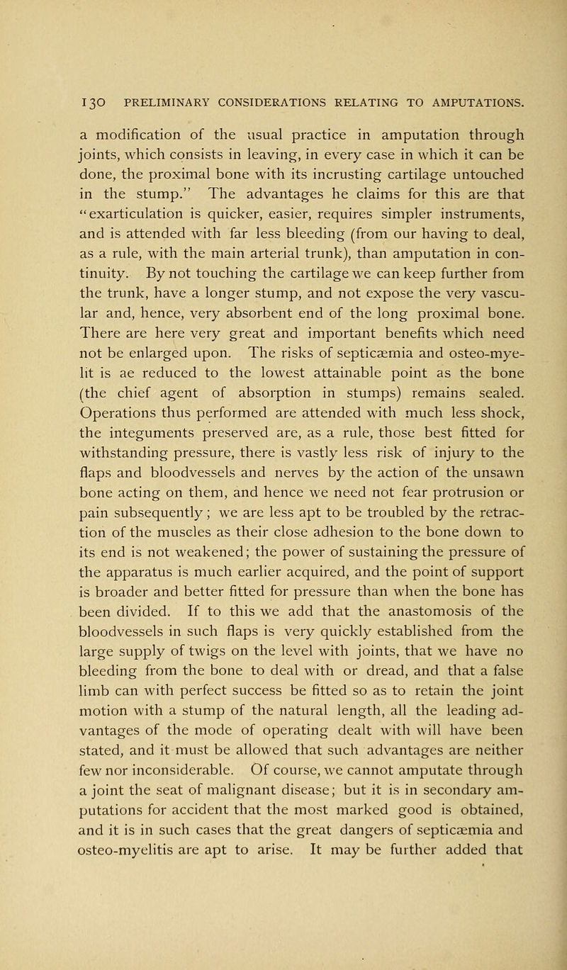 a modification of the usual practice in amputation through joints, which consists in leaving, in every case in which it can be done, the proximal bone with its incrusting cartilage untouched in the stump. The advantages he claims for this are that  exarticulation is quicker, easier, requires simpler instruments, and is attended with far less bleeding (from our having to deal, as a rule, with the main arterial trunk), than amputation in con- tinuity. By not touching the cartilage we can keep further from the trunk, have a longer stump, and not expose the very vascu- lar and, hence, very absorbent end of the long proximal bone. There are here very great and important benefits which need not be enlarged upon. The risks of septicaemia and osteo-mye- lit is ae reduced to the lowest attainable point as the bone (the chief agent of absorption in stumps) remains sealed. Operations thus performed are attended with much less shock, the integuments preserved are, as a rule, those best fitted for withstanding pressure, there is vastly less risk of injury to the flaps and bloodvessels and nerves by the action of the unsawn bone acting on them, and hence we need not fear protrusion or pain subsequently; we are less apt to be troubled by the retrac- tion of the muscles as their close adhesion to the bone down to its end is not weakened; the power of sustaining the pressure of the apparatus is much earlier acquired, and the point of support is broader and better fitted for pressure than when the bone has been divided. If to this we add that the anastomosis of the bloodvessels in such flaps is very quickly established from the large supply of twigs on the level with joints, that we have no bleeding from the bone to deal with or dread, and that a false limb can with perfect success be fitted so as to retain the joint motion with a stump of the natural length, all the leading ad- vantages of the mode of operating dealt with will have been stated, and it must be allowed that such advantages are neither few nor inconsiderable. Of course, we cannot amputate through a joint the seat of malignant disease; but it is in secondary am- putations for accident that the most marked good is obtained, and it is in such cases that the great dangers of septicaemia and osteo-myelitis are apt to arise. It may be further added that
