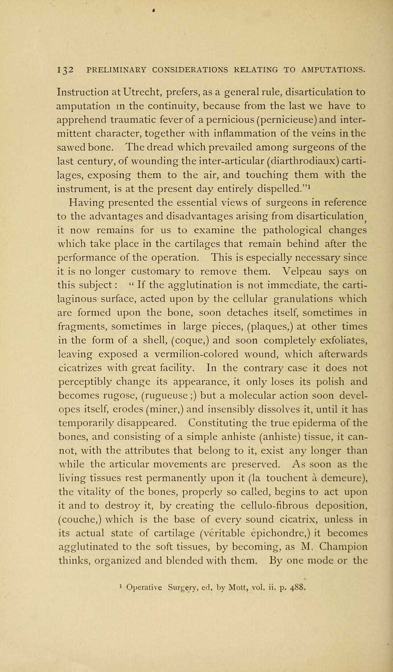 Instruction at Utrecht, prefers, as a general rule, disarticulation to amputation m the continuity, because from the last we have to apprehend traumatic fever of a pernicious (pernicieuse) and inter- mittent character, together with inflammation of the veins in the sawed bone. The dread which prevailed among surgeons of the last century, of wounding the inter-articular (diarthrodiaux) carti- lages, exposing them to the air, and touching them with the instrument, is at the present day entirely dispelled.^ Having presented the essential views of surgeons in reference to the advantages and disadvantages arising from disarticulation it now remains for us to examine the pathological changes which take place in the cartilages that remain behind after the performance of the operation. This is especially necessary since it is no longer customary to remove them. Velpeau says on this subject:  If the agglutination is not immediate, the carti- laginous surface, acted upon by the cellular granulations which are formed upon the bone, soon detaches itself, sometimes in fragments, sometimes in large pieces, (plaques,) at other times in the form of a shell, (coque,) and soon completely exfoliates, leaving exposed a vermilion-colored wound, which afterwards cicatrizes with great facility. In the contrary case it does not perceptibly change its appearance, it only loses its polish and becomes rugose, (rugueuse;) but a molecular action soon devel- opes itself, erodes (miner,) and insensibly dissolves it, until it has temporarily disappeared. Constituting the true epiderma of the bones, and consisting of a simple anhiste (anhiste) tissue, it can- not, with the attributes that belong to it, exist any longer than while the articular movements are preserved. As soon as the living tissues rest permanently upon it (la touchent a demeure), the vitality of the bones, properly so called, begins to act upon it and to destroy it, by creating the cellulo-fibrous deposition, (couche,) which is the base of every sound cicatrix, unless in its actual state of cartilage (veritable epichondre,) it becomes agglutinated to the soft tissues, by becoming, as M. Champion thinks, organized and blended with them. By one mode or the 1 Operative Surgery, ed. l:)y Mott, vol. ii. p. 488.