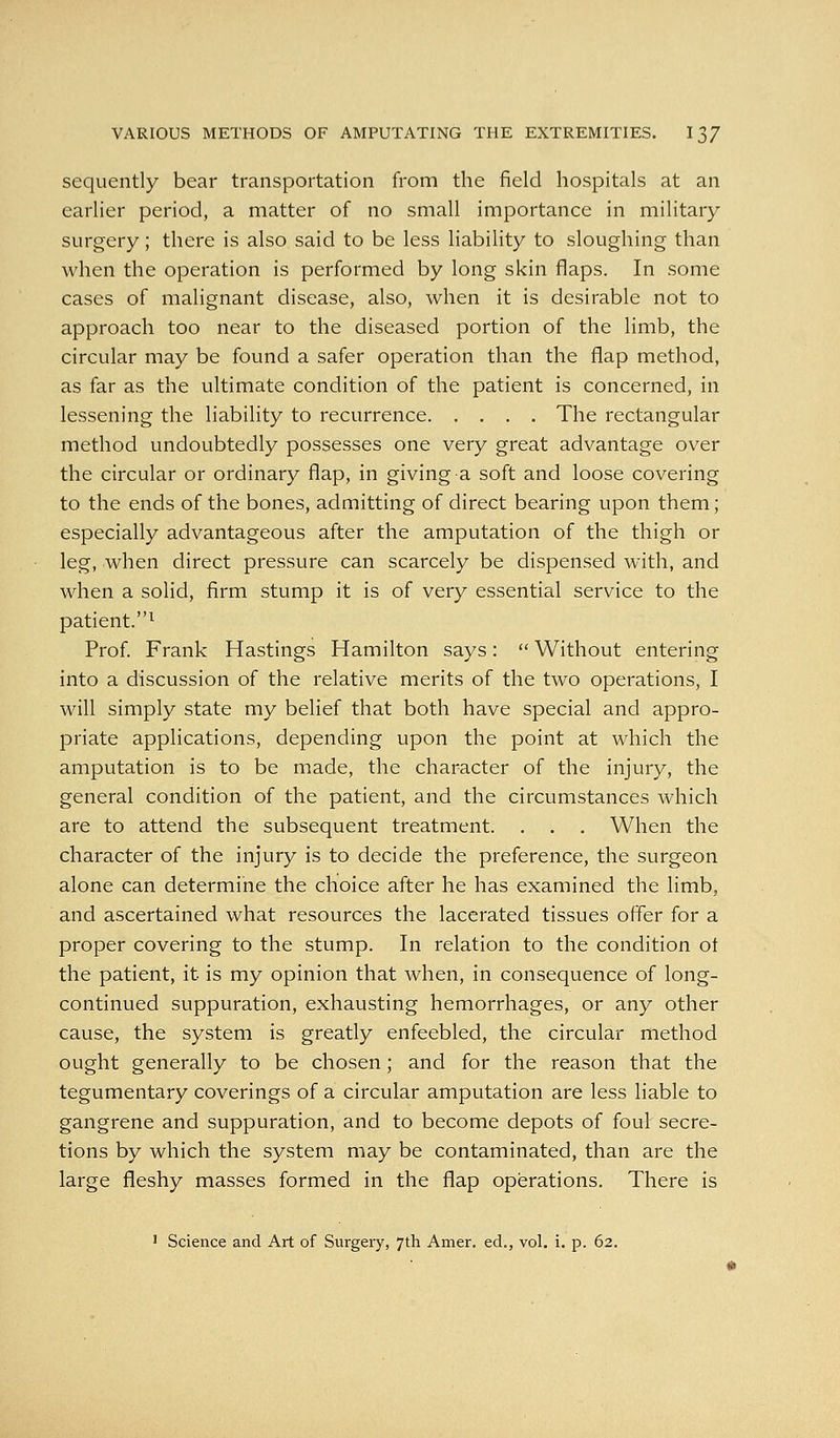 sequently bear transportation from the field hospitals at an earlier period, a matter of no small importance in military surgery; there is also said to be less liability to sloughing than when the operation is performed by long skin flaps. In some cases of malignant disease, also, when it is desirable not to approach too near to the diseased portion of the limb, the circular may be found a safer operation than the flap method, as far as the ultimate condition of the patient is concerned, in lessening the liability to recurrence The rectangular method undoubtedly possesses one very great advantage over the circular or ordinary flap, in giving a soft and loose covering to the ends of the bones, admitting of direct bearing upon them; especially advantageous after the amputation of the thigh or leg, when direct pressure can scarcely be dispensed with, and when a solid, firm stump it is of very essential service to the patient.^ Prof Frank Hastings Hamilton says:  Without entering into a discussion of the relative merits of the two operations, I will simply state my belief that both have special and appro- priate applications, depending upon the point at which the amputation is to be made, the character of the injury, the general condition of the patient, and the circumstances which are to attend the subsequent treatment. . . . When the character of the injury is to decide the preference, the surgeon alone can determine the choice after he has examined the limb, and ascertained what resources the lacerated tissues offer for a proper covering to the stump. In relation to the condition ot the patient, it is my opinion that when, in consequence of long- continued suppuration, exhausting hemorrhages, or any other cause, the system is greatly enfeebled, the circular method ought generally to be chosen; and for the reason that the tegumentary coverings of a circular amputation are less liable to gangrene and suppuration, and to become depots of foul secre- tions by which the system may be contaminated, than are the large fleshy masses formed in the flap operations. There is ' Science and Art of Surgeiy, 7th Amer. ed., vol. i. p. 62.