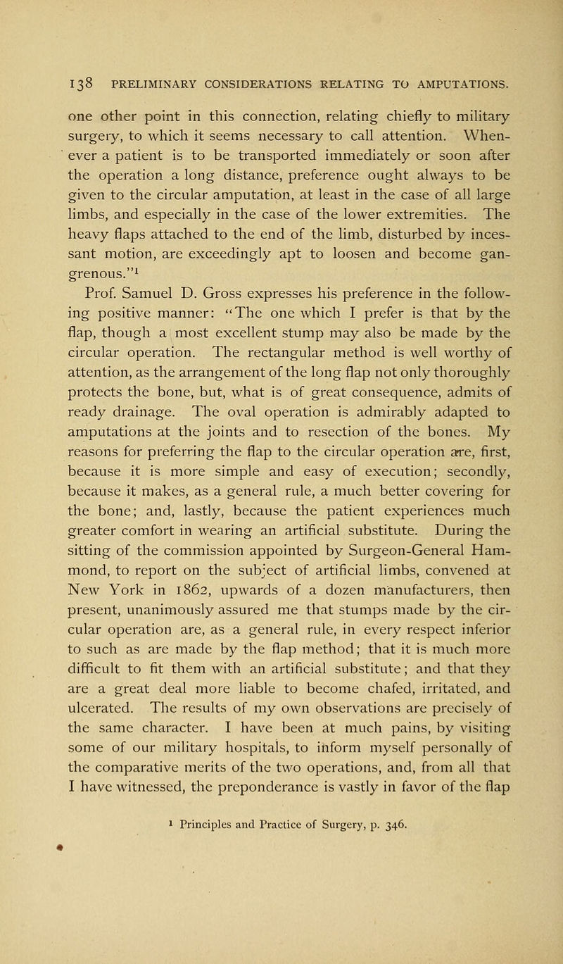 one other point in this connection, relating chiefly to mihtary surgery, to which it seems necessary to call attention. When- ever a patient is to be transported immediately or soon after the operation a long distance, preference ought always to be given to the circular amputation, at least in the case of all large limbs, and especially in the case of the lower extremities. The heavy flaps attached to the end of the limb, disturbed by inces- sant motion, are exceedingly apt to loosen and become gan- grenous.^ Prof. Samuel D. Gross expresses his preference in the follow- ing positive manner: The one which I prefer is that by the flap, though a most excellent stump may also be made by the circular operation. The rectangular method is well worthy of attention, as the arrangement of the long flap not only thoroughly protects the bone, but, what is of great consequence, admits of ready drainage. The oval operation is admirably adapted to amputations at the joints and to resection of the bones. My reasons for preferring the flap to the circular operation are, first, because it is more simple and easy of execution; secondly, because it makes, as a general rule, a much better covering for the bone; and, lastly, because the patient experiences much greater comfort in wearing an artificial substitute. During the sitting of the commission appointed by Surgeon-General Ham- mond, to report on the subject of artificial limbs, convened at New York in 1862, upwards of a dozen manufacturers, then present, unanimously assured me that stumps made by the cir- cular operation are, as a general rule, in every respect inferior to such as are made by the flap method; that it is much more difficult to fit them with an artificial substitute; and that they are a great deal more liable to become chafed, irritated, and ulcerated. The results of my own observations are precisely of the same character. I have been at much pains, by visiting some of our military hospitals, to inform myself personally of the comparative merits of the two operations, and, from all that I have witnessed, the preponderance is vastly in favor of the flap 1 Principles and Practice of Surgery, p. 346.