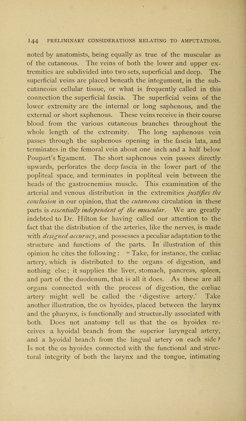 noted by anatomists, being equally as true of the muscular as of the cutaneous. The veins of both the lower and upper ex- tremities are subdivided into two sets, superficial and deep. The superficial veins are placed beneath the integument, in the sub- cutaneous cellular tissue, or what is frequently called in this connection the superficial fascia. The superficial veins of the lower extremity are the internal or long saphenous, and the external or short saphenous. These veins receive in their course blood from the various cutaneous branches throughout the .whole length of the extremity. The long saphenous vein passes through the saphenous opening in the fascia lata, and terminates in the femoral vein about one inch and a half below Poupart's ligament. The short saphenous vein passes directly upwards, perforates the deep fascia in the lower part of the popliteal space, and terminates in popliteal vein between the heads of the gastrocnemius muscle, This examination of the arterial and venous distribution in the extremities justifies the conclusion in our opinion, that the cutaneous circulation in these parts is essentially independent of the muscular. We are greatly indebted to Dr. Hilton for having called our attention to the fact that the distribution of the arteries, like the nerves, is made with designed accuracy, and possesses a peculiar adaptation to the structure and functions of the parts. In illustration of this opinion he cites the following: '• Take, for instance, the coeliac artery, which is distributed to the organs of digestion, and nothing else; it supplies the liver, stomach, pancreas, spleen, and part of the duodenum, that is all it does. As these are all organs connected with the process of digestion, the coeliac artery might well be called the * digestive artery.' Take another illustration, the os hyoides, placed between the larynx and the pharynx, is functionally and structurdlly associated with both. Does not anatomy tell us that the os hyoides re- ceives a hyoidal branch from the superior laryngeal artery, and a hyoidal branch from the lingual artery on each side? Is not the os hyoides connected with the functional and struc- tural integrity of both the larynx and the tongue, intimating
