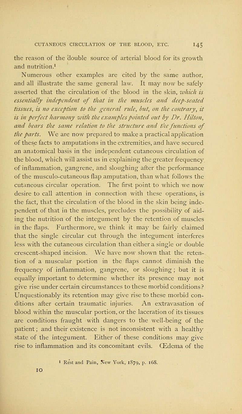 the reason of the double source of arterial blood for its growth and nutrition.'' Numerous other examples are cited by the same author, and all illustrate the same general law. It may now be safely asserted that the circulation of the blood in the skin, wliich is essentially independent of that in the muscles and deep-seated tissues, is no exception to the general rule, but, on the contrary, it is in perfect harmony with the examples pointed out by Dr. Hilton, and bears the same relation to the striLcture and tlie functions of the parts. We are now prepared to make a practical application of these facts to amputations in the extremities, and have secured an anatomical basis in the independent cutaneous circulation of the blood, which will assist us in explaining the greater frequency, of inflammation, gangrene, and sloughing after the performance of the musculo-cutaneous flap.amputation, than what follows the cutaneous circular operation. The first point to which we now desire to call attention in connection with these operations, is the fact, that the circulation of the blood in the skin being inde- pendent of that in the muscles, precludes the possibility of aid- ing the nutrition of the integument by the retention of muscles in the flaps. Furthermore, we think it may be fairly claimed that the single circular cut through the integument interferes less with the cutaneous circulation than either a single or double crescent-shaped incision. We have now shown that the reten- tion of a muscular portion in the flaps cannot diminish the frequency of inflammation, gangrene, or sloughing ; but it is equally important to determine whether its presence may not give rise under certain circumstances to these morbid conditions? Unquestionably its retention may give rise to these morbid con- ditions after certain traumatic injuries. An extravasation of blood within the muscular portion, or the laceration of its tissues are conditions fraught with dangers to the well-being of the patient; and their existence is not inconsistent with a healthy state of the integument. Either of these conditions may give rise to inflammation and its concomitant evils. CEdema of the ' Rest and Pain, New York, 1879, P- 168. 10