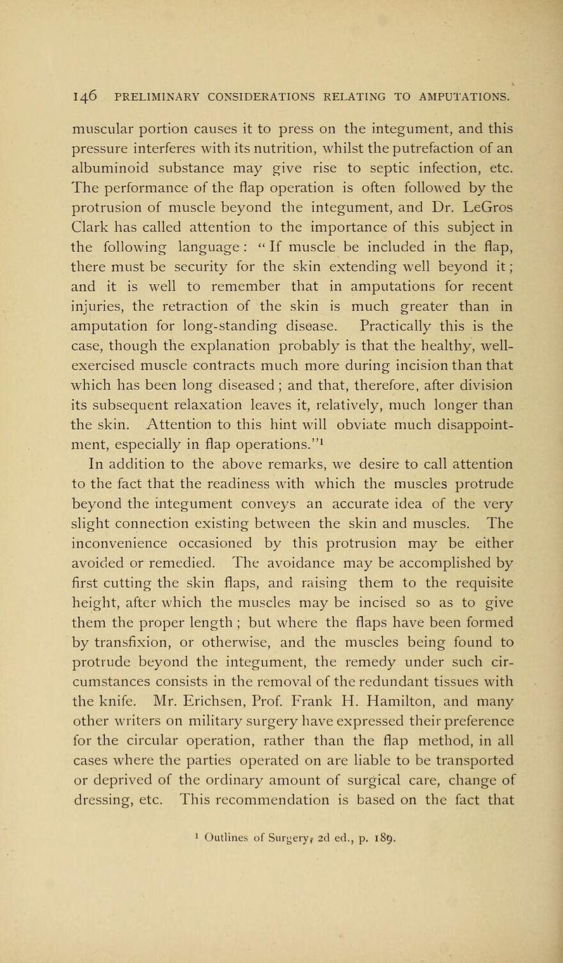 muscular portion causes it to press on the integument, and this pressure interferes with its nutrition, whilst the putrefaction of an albuminoid substance may give rise to septic infection, etc. The performance of the flap operation is often followed by the protrusion of muscle beyond the integument, and Dr. LeGros Clark has called attention to the importance of this subject in the following language :  If muscle be included in the flap, there must be security for the skin extending well beyond it ; and it is well to remember that in amputations for recent injuries, the retraction of the skin is much greater than in amputation for long-standing disease. Practically this is the case, though the explanation probably is that the healthy, well- exercised muscle contracts much more during incision than that which has been long diseased; and that, therefore, after division its subsequent relaxation leaves it, relatively, much longer than the skin. Attention to this hint will obviate much disappoint- ment, especially in flap operations.^ In addition to the above remarks, we desire to call attention to the fact that the readiness with which the muscles protrude beyond the integument conveys an accurate idea of the very slight connection existing between the skin and muscles. The inconvenience occasioned by this protrusion may be either avoided or remedied. The avoidance may be accomplished by first cutting the skin flaps, and raising them to the requisite height, after which the muscles may be incised so as to give them the proper length ; but where the flaps have been formed by transfixion, or otherwise, and the muscles being found to protrude beyond the integument, the remedy under such cir- cumstances consists in the removal of the redundant tissues with the knife. Mr. Erichsen, Prof. Frank H. Hamilton, and many other writers on military surgery have expressed their preference for the circular operation, rather than the flap method, in all cases where the parties operated on are liable to be transported or deprived of the ordinary amount of surgical care, change of dressing, etc. This recommendation is based on the fact that ' Outlines of Suvi;ery> 2d ed., p. 189.