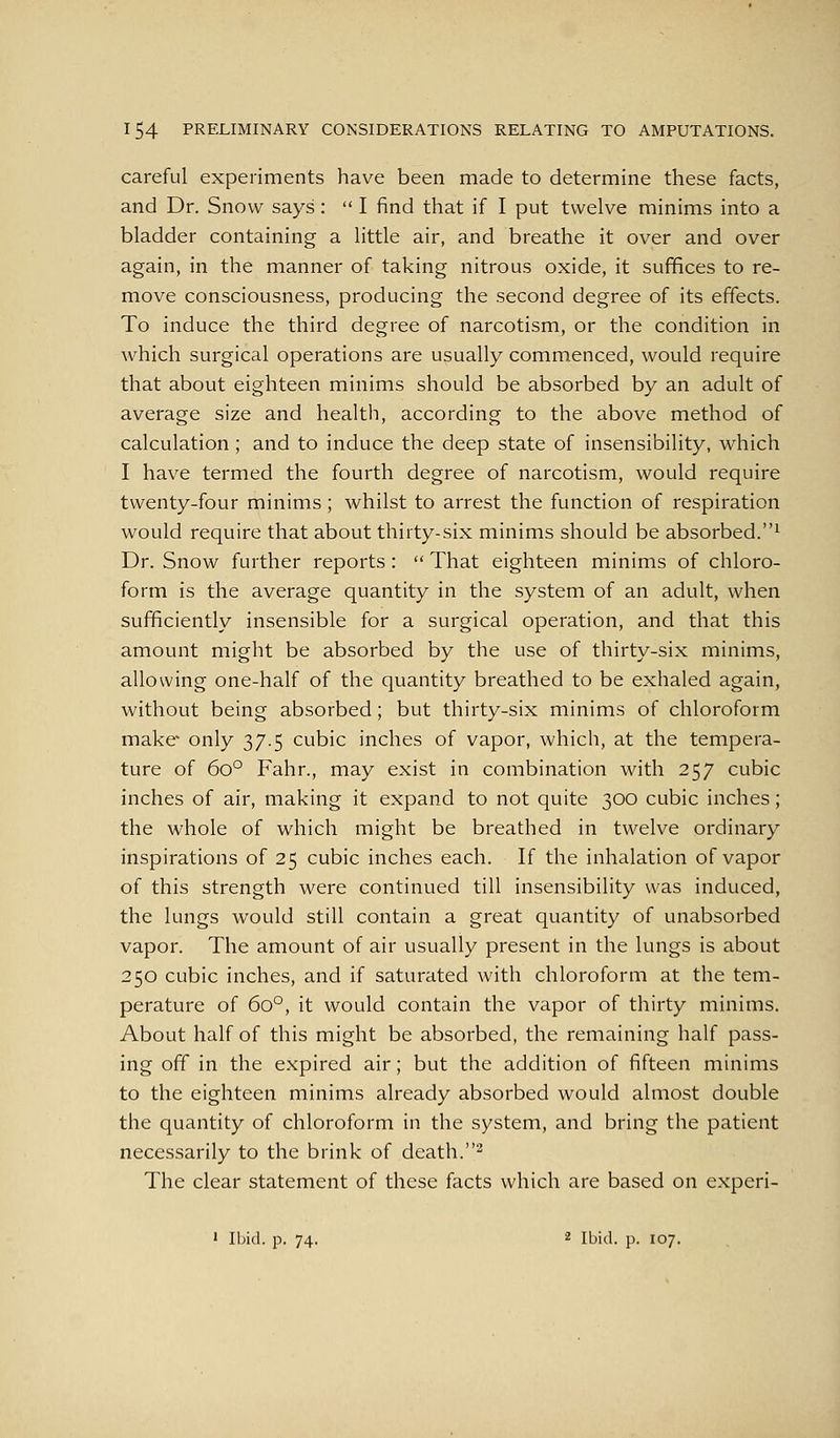 careful experiments have been made to determine these facts, and Dr. Snow says:  I find that if I put twelve minims into a bladder containing a little air, and breathe it over and over again, in the manner of taking nitrous oxide, it suffices to re- move consciousness, producing the second degree of its effects. To induce the third degree of narcotism, or the condition in which surgical operations are usually commenced, would require that about eighteen minims should be absorbed by an adult of average size and health, according to the above method of calculation ; and to induce the deep state of insensibility, which I have termed the fourth degree of narcotism, would require twenty-four minims; whilst to arrest the function of respiration would require that about thirty-six minims should be absorbed.^ Dr. Snow further reports:  That eighteen minims of chloro- form is the average quantity in the system of an adult, when sufficiently insensible for a surgical operation, and that this amount might be absorbed by the use of thirty-six minims, allowing one-half of the quantity breathed to be exhaled again, without being absorbed; but thirty-six minims of chloroform make- only 37.5 cubic inches of vapor, which, at the tempera- ture of 60° Fahr., may exist in combination with 257 cubic inches of air, making it expand to not quite 300 cubic inches; the whole of which might be breathed in twelve ordinary inspirations of 25 cubic inches each. If the inhalation of vapor of this strength were continued till insensibility was induced, the lungs would still contain a great quantity of unabsorbed vapor. The amount of air usually present in the lungs is about 250 cubic inches, and if saturated with chloroform at the tem- perature of 60°, it would contain the vapor of thirty minims. About half of this might be absorbed, the remaining half pass- ing off in the expired air; but the addition of fifteen minims to the eighteen minims already absorbed would almost double the quantity of chloroform in the system, and bring the patient necessarily to the brink of death.^ The clear statement of these facts which are based on experi- • Ibid. p. 74. 2 Ibid. p. 107.