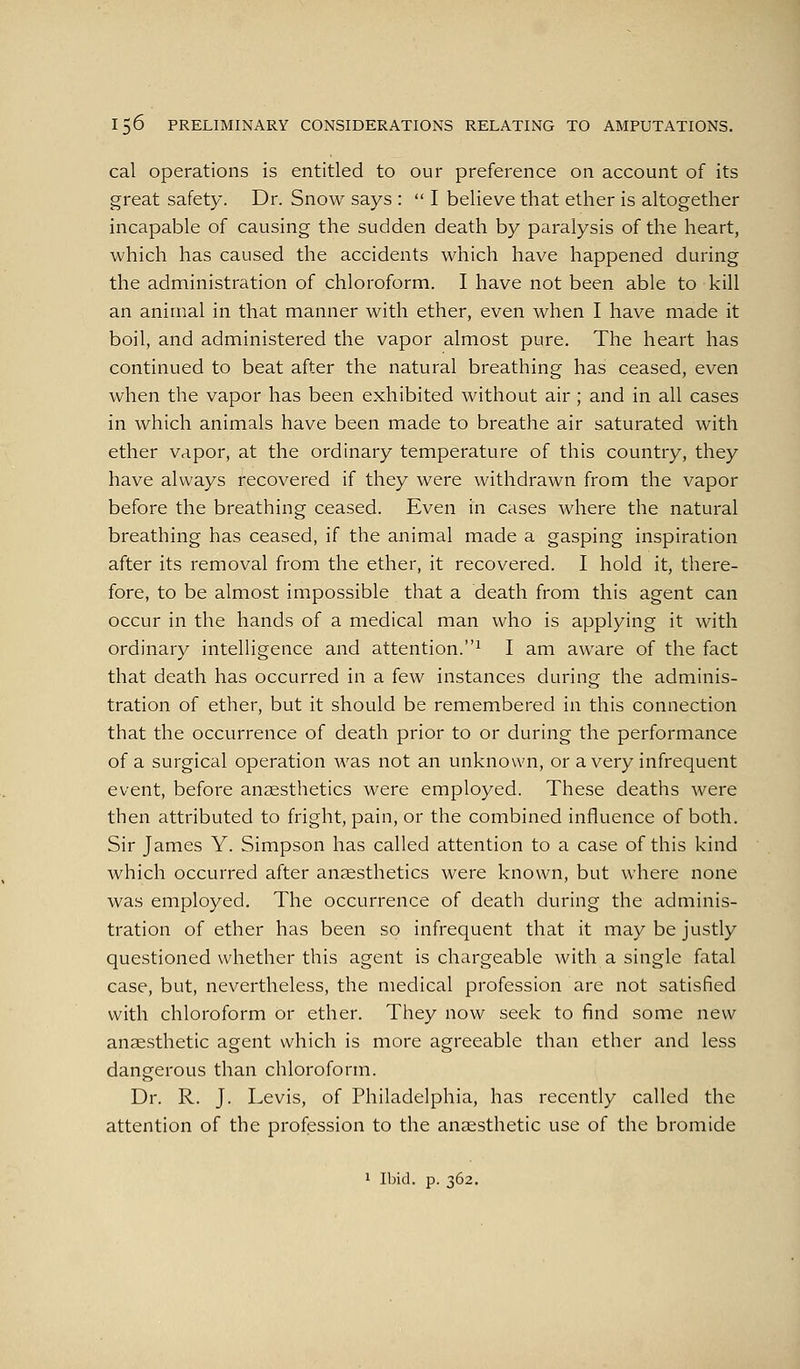 cal Operations is entitled to our preference on account of its great safety. Dr. Snow says :  I believe that ether is altogether incapable of causing the sudden death by paralysis of the heart, which has caused the accidents which have happened during the administration of chloroform. I have not been able to kill an animal in that manner with ether, even when I have made it boil, and administered the vapor almost pure. The heart has continued to beat after the natural breathing has ceased, even when the vapor has been exhibited without air ; and in all cases in which animals have been made to breathe air saturated with ether vapor, at the ordinary temperature of this country, they have always recovered if they were withdrawn from the vapor before the breathing ceased. Even in cases where the natural breathing has ceased, if the animal made a gasping inspiration after its removal from the ether, it recovered. I hold it, there- fore, to be almost impossible that a death from this agent can occur in the hands of a medical man who is applying it with ordinary intelligence and attention.^ I am aware of the fact that death has occurred in a few instances during the adminis- tration of ether, but it should be remembered in this connection that the occurrence of death prior to or during the performance of a surgical operation was not an unknown, or a very infrequent event, before anaesthetics were employed. These deaths were then attributed to fright, pain, or the combined influence of both. Sir James Y. Simpson has called attention to a case of this kind which occurred after anaesthetics were known, but where none was employed. The occurrence of death during the adminis- tration of ether has been so infrequent that it may be justly questioned whether this agent is chargeable with a single fatal case, but, nevertheless, the medical profession are not satisfied with chloroform or ether. They now seek to find some new anaesthetic agent which is more agreeable than ether and less dangerous than chloroform. Dr. R. J. Levis, of Philadelphia, has recently called the attention of the profession to the ansesthetic use of the bromide 1 Ibid. p. 362.