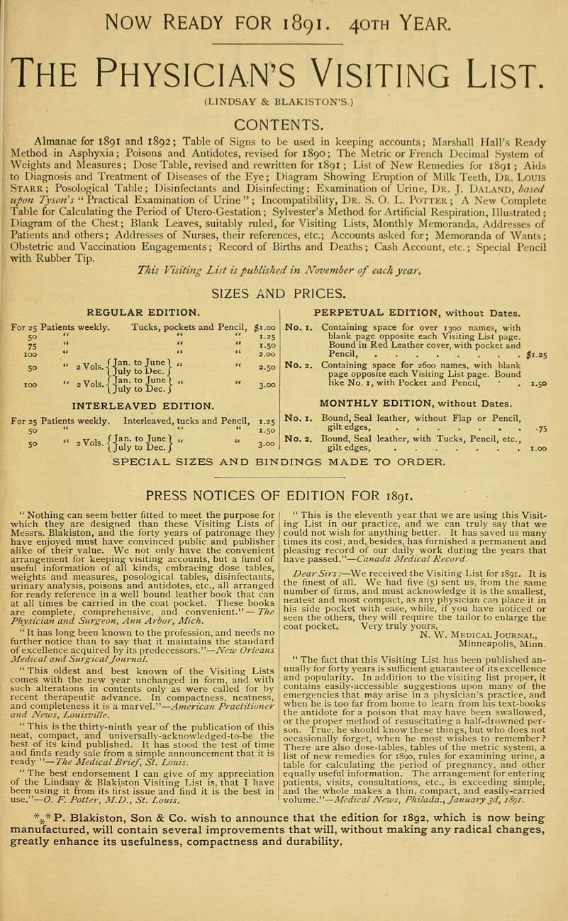 Now Ready for 1891. 40™ Year. The PHYSICIAN'S Visiting List. (LINDSAY & BLAKISTON'S. CONTENTS. Almanac for 189I and 1892; Tal)le of Signs to be used in keeping accounts; Marshall Hall's Ready Method in Asphyxia; Poisons and Antidotes, revised for 1890; The Metric or French Decimal System of Weights and Measures; Dose Table, revised and rewritten for 1891 ; List of New Remedies for 1891; Aids to Diagnosis and Treatment of Diseases of the Eye; Diagram Showing Eruption of Milk Teeth, Dr. Louis Starr; Posological Table; Disinfectants and Disinfecting; Examination of Urine, Dr. J. Daland, based upon Tyson's  Practical Examination of Urine  ; Incompatibility, Dr. S. O. L. Potter ; A New Complete Table for Calculating the Period of Utero-Gestation; Sylvester's Method for Artificial Respiration, liiu.strated; Diagram of the Chest; Blank Leaves, suitably ruled, for Visiting Lists, Monthly Memoranda, Addresses of Patients and others; Addresses of Nurses, their references, etc.; Accounts asked for; Memoranda of Wants; Obstetric and Vaccination Engagements; Record of Births and Deaths; Cash Account, etc.; Special Pencil with Rubber Tip. This Visiting List is published in November of each year, SIZES AND PRICES. For 25 Patients weekly. 50 REGULAR EDITION. Tucks, pockets and Pencil, 75 100 2 Vols. 2 Vols. Jan. to June 1 „ For 25 Patients weekly. 50 5° July to Dec. Jan. to June July to Dec. / INTERLEAVED EDITION. Interleaved, tucks and Pencil, ^^°'^-tjulytoDec./ gi.oo 1.25 1.50 2.00 2.50 3.00 1-25 1.50 3.00 PERPETUAL EDITION, without Dates. No. I. Containing space for over 1300 names, with blank page opposite each Visiting List page. Bound in Red Leather cover, with pocket and Pencil, ^1.25 No. 2. Containing space for 2600 names, with blank page opposite each Visiting List page. Bound like No I, with Pocket and Pencil, • . 1.50 MONTHLY EDITION, without Dates. No. I. Bound, Seal leather, without Flap or Pencil, gilt edges, 75 No. 2. Bound, Seal leather, with Tucks, Pencil, etc., gilt edges, i.oo SPECIAL SIZES AND BINDINGS MADE TO ORDER. PRESS NOTICES OF EDITION FOR 1891.  Nothing can seem better fitted to meet the purpose for which they are designed than these Visiting Lists of Messrs. Blakiston, and the forty years of patronage they have enjoyed must have convinced public and publisher alike of their value. We not only have the convenient arrangement for keeping visiting accounts, but a fund of useful information of all kinds, embracing dose tables, weights and measures, posological tables, disinfectants, urinary analysis, poisons and antidotes, etc., all arranged for ready reference in a well bound leather book that can at all times be carried in the coat pocket. These books are complete, comprehensive, and convenient. — The Physician and Surgeon, Ann Arbor, Mich.  It has long been known to the profession, and needs no further notice than to say that it maintains the standard of excellence acquired by its predecessors.—New Orleans Medical and Surgical Jow'nal. This oldest and best known of the Visiting Lists comes with the new year unchanged in form, and with such alterations in contents only as were called for by recent therapeutic advance. In compactness, neatness, and completeness it is a marvel.—American Practitioner and News, Louisville.  This is the thirty-ninth year of the publication of this neat, compact, and universally-acknowledged-to-be the best of its kind published. It has stood the test of time and finds ready sale from a simple announcement that it is ready —The Medical Brief , St. Louis.  The best endorsement I can give of my appreciation of the Lindsay & Blakiston Visiting List is, that I have been using it from its first issue and find it is the best in use.—O. P. Potter, M.D., St. Louis.  This is the eleventh year that we are using this Visit- ing List in our practice, and we can truly say that we could not wish for anything better. It has saved us many times its cost, and, besides, has furnished a permanent and pleasing record of our daily work during the years that have passed.—Canada Medical Record. Dear Sirs:—We received the Visiting List for 1891. It is the finest of all. We had five (5) sent us, from the same number of firms, and must acknowledge it is the smallest, neatest and most compact, as any physician can place it in his side pocket with ease, while, if you have iioticed or seen the others, they will require the tailor to enlarge the coat pocket. Very truly yours, N. W. Medical Journal, Minneapolis, Minn.  The fact that this Visiting List has been published an- nually for forty years is sufl5cient guarantee of its excellence and popularity. In addition to the visiting list proper, it contains easily-accessible suggestions upon many of the emergencies that may arise in a physician's practice, and when he is too far from home to learn from his text-books the antidote for a poison that may have been swallowed, or the proper method of resuscitating a half-drowned per- son. True, he should know these things, but who does not occasionally forget, when he most wishes to remember? There are also dose-tables, tables of the metric system, a list of new remedies for i8go, rules for examining urine, a table for calculating the period of pregnancy, and other equally useful information. The arrangement for entering patients, visits, consultations, etc., is exceeding simple, and the whole makes a thin, compact, and easily-carried volume.—Medical News, Philada., January jd, iSgi. *^ P. Blakiston, Son & Co. wish to announce that the edition for 1892, which is now being manufactured, will contain several improvements that will, without making any radical changes, greatly enhance its usefulness, compactness and durability.