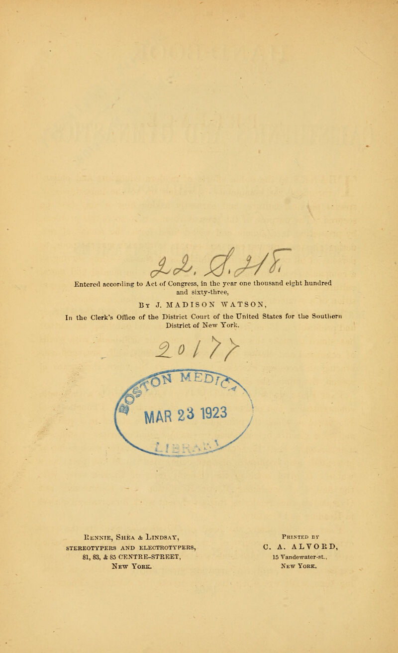 Entered according to Act of Congress, in the year one thousand eight hundred and sixty-three, By J. MADISON WATSON, In the Clerk's Office of the District Court of the United States for the Southern District of New York. MAR 23 1923 Eennte, Shea & Lindsay, stereotypers and electrotypers, 81, 83, & 85 CENTRE-STREET, New Yoke. Printed ey C. A. ALYOED, 15 Vandewater-st., New York.