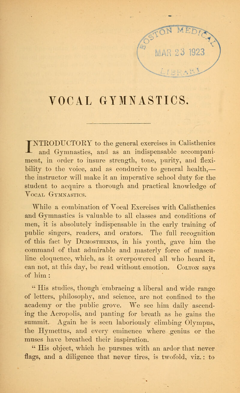 VOCAL GYMNASTICS. INTKODUOTOKY to the general exercises in Calisthenics and Gymnastics, and as an indispensable accompani- ment, in order to insure strength, tone, purity, and flexi- bility to the voice, and as conducive to general health,—■ the instructor will make it an imperative school duty for the student to acquire a thorough and practical knowledge of Yocal Gymnastics. While a combination of Yocal Exercises with Calisthenics and Gymnastics is valuable to all classes and conditions of men, it is absolutely indispensable in the early training of public singers, readers, and orators. The full recognition of this fact by Demosthenes, in his youth, gave him the command of that admirable and masterly force of mascu- line eloquence, which, as it overpowered all who heard it, can not, at this day, be read without emotion. Colton says of him :  His studies, though embracing a liberal and wide range of letters, philoso}3hy, and science, are not confined to the academy or the public grove. We see him daily ascend- ing the Acropolis, and panting for breath as he gains the summit. Again he is seen laboriously climbing Olympus, the Hymettus, and every eminence where .genius or the muses have breathed their inspiration.  His object, which he pursues with an ardor that never flags, and a diligence that never tires, is twofold, viz.: to