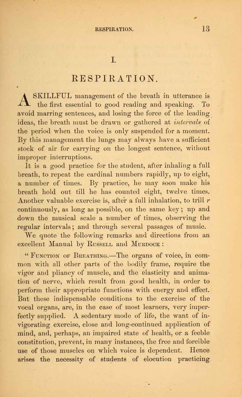 I. KESPIRATION. A SKILLFUL management of the breath in utterance is the first essential to good reading and speaking. To avoid marring sentences, and losing the force of the leading ideas, the breath must be drawn or gathered at intervals of the period when the voice is only suspended for a moment. By this management the lungs may always have a sufficient stock of air for carrying on the longest sentence, without improper interruptions. It is a good practice for the student, after inhaling a full breath, to repeat the cardinal numbers rapidly, up to eight, a number of times. By practice, he may soon make his breath hold out till he has counted eight, twelve times. Another valuable exercise is, after a fall inhalation, to trill r continuously, as long as possible, on the same key; up and down the musical scale a number of times, observing the regular intervals; and through several passages of music. We quote the following remarks and directions from an excellent Manual by Bussell and Murdock :  Function of Breathing.—The organs of voice, in com- mon with all other parts of the bodily frame, require the vigor and pliancy of muscle, and the elasticity and anima- tion of nerve, which result from good health, in order to perform their appropriate functions with energy and effect. But these indispensable conditions to the exercise of the vocal organs, are, in the case of most learners, very imper- fectly supplied. A sedentary mode of life, the want of in- vigorating exercise, close and long-continued application of mind, and, perhaps, an impaired state of health, or a feeble constitution, prevent, in many instances, the free and forcible use of those muscles on which voice is dependent. Hence arises the necessity of students of elocution practicing