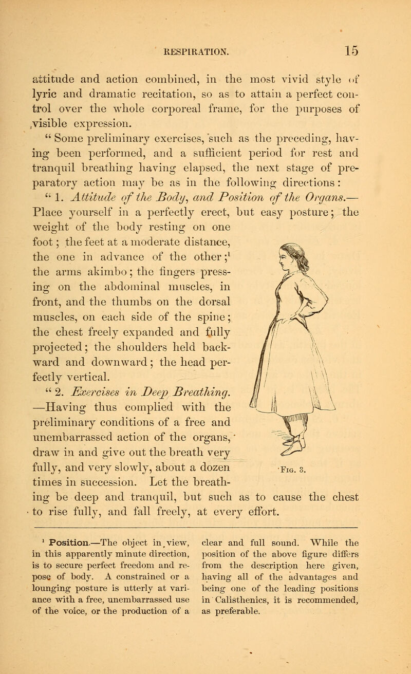 attitude and action combined, in the most vivid style of lyric and dramatic recitation, so as to attain a perfect con- trol over the whole corporeal frame, for the purposes of .visible expression.  Some preliminary exercises, such as the preceding, hav- ing been performed, and a sufficient period for rest and tranquil breathing having elapsed, the next stage of pre- paratory action may be as in the following directions:  1. Attitude of the Body, and Position of the Organs.— Place yourself in a perfectly erect, but easy posture; the weight of the body resting on one foot; the feet at a moderate distance, the one in advance of the other ;* the arms akimbo; the fingers press- ing on the abdominal muscles, in front, and the thumbs on the dorsal muscles, on each side of the spine; the chest freely expanded and fully projected; the shoulders held back- ward and downward; the head per- fectly vertical.  2. Exercises in Deep Breathing. —Having thus complied with the preliminary conditions of a free and unembarrassed action of the organs, draw in and give out the breath very fully, and very slowly, about a dozen times in succession. Let the breath- ing be deep and tranquil, but such as to cause the chest to rise fully, and fall freely, at every effort. 'Fig. 3. 1 Position.—The object in>view, in this apparently minute direction, is to secure perfect freedom and re- pose of body. A constrained or a lounging posture is utterly at vari- ance with a free, unembarrassed use of the voice, or the production of a clear and full sound. While the position of the above figure differs from the description here given, having all of the advantages and being one of the leading positions in Calisthenics, it is recommended, as preferable.