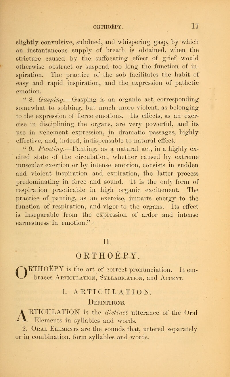 slightly convulsive, subdued, and Avhispering gasp, by which an instantaneous supply of breath is obtained, when the stricture caused by the suffocating effect of grief would otherwise obstruct or suspend too long the function of in- spiration. The practice of the sob facilitates the habit of easy and rapid inspiration, and the expression of pathetic emotion. u 8. Gasping.—Gasping is an organic act, corresponding somewhat to sobbing, but much more violent, as belonging to the expression of tierce emotions. Its effects, as an exer- cise in disciplining the organs, are very powerful, and its use in vehement expression, in dramatic passages, highly effective, and, indeed, indispensable to natural effect.  9. Panting.—Panting, as a natural act, in a highly ex- cited state of the circulation, whether caused by extreme muscular exertion or by intense emotion, consists in sudden and violent inspiration and expiration, the latter process predominating in force and sound. It is the only form of respiration practicable in high organic excitement. The practice of panting, as an exercise, imparts energy to the function of respiration, and vigor to the organs. Its effect is inseparable from the expression of ardor and intense earnestness in emotion. - II. ORTHOEPY. RTHOEPY is the art of correct pronunciation. It em- braces Articulation, Syllabication, and Accent. I. ARTICULATION. Definitions. ARTICULATION is the distinct utterance of the Oral Elements in syllables and words. 2. Oral Elements are the sounds that, uttered separately or in combination, form syllables and words.