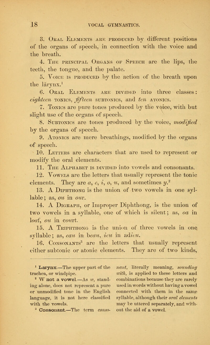 3. Oral Elements ark produced by different positions of the organs of speech, in connection with the voice and the breath. 4. The principal Organs of Speech are the lips, the teeth, the tongue, and the palate. 5. Voice is produced by the action of the breath upon the larynx.1 6. Oral Elements are dividkd into three classes: eighteen tonics, fifteen subtonics, and ten atonics. 7. Tonics are pure tones produced by the voice, with but slight use of the organs of speech. 8. Subtonics are tones produced by the voice, modified by the organs of speech. 9. Atonics are mere breathings, modified by the organs of speech. * 10. Letters are characters that are used to represent or modify the oral elements. 11. The Alphabet is divided into vowels and consonants. 12. Vowels are the letters that usually represent the tonic elements. They are a, e, i, o, u, and sometimes y.2 13. A Diphthong-is the union of two vowels in one syl- lable ; as, ou in our. 14. A Digraph, or Improper Diphthong, is the union of two vowels in a syllable, one of which is silent; as, oa in loaf, ou in court. 15. A Triphthong is the union of three vowels in one syllable; as, eau in heau, ieu in adieu. 16. Consonants3 are the letters that usually represent either subtonic or atonic elements. Thev are of two kinds, 1 Larynx.—The upper part of the riant, literally meaning, sounding trachea, or windpipe. with, is applied to these letters and 2 W not a vowel.—As w, stand- combinations because they are rarely ing alone, does not represent a pure used in words without having a vowel or unmodified tone in the English connected with them in the same language, it is not here classified syllable, although their oral elements with the vowels. may be uttered separately, and with- 3 Consonant.—The term conso- out the aid of a vowel.