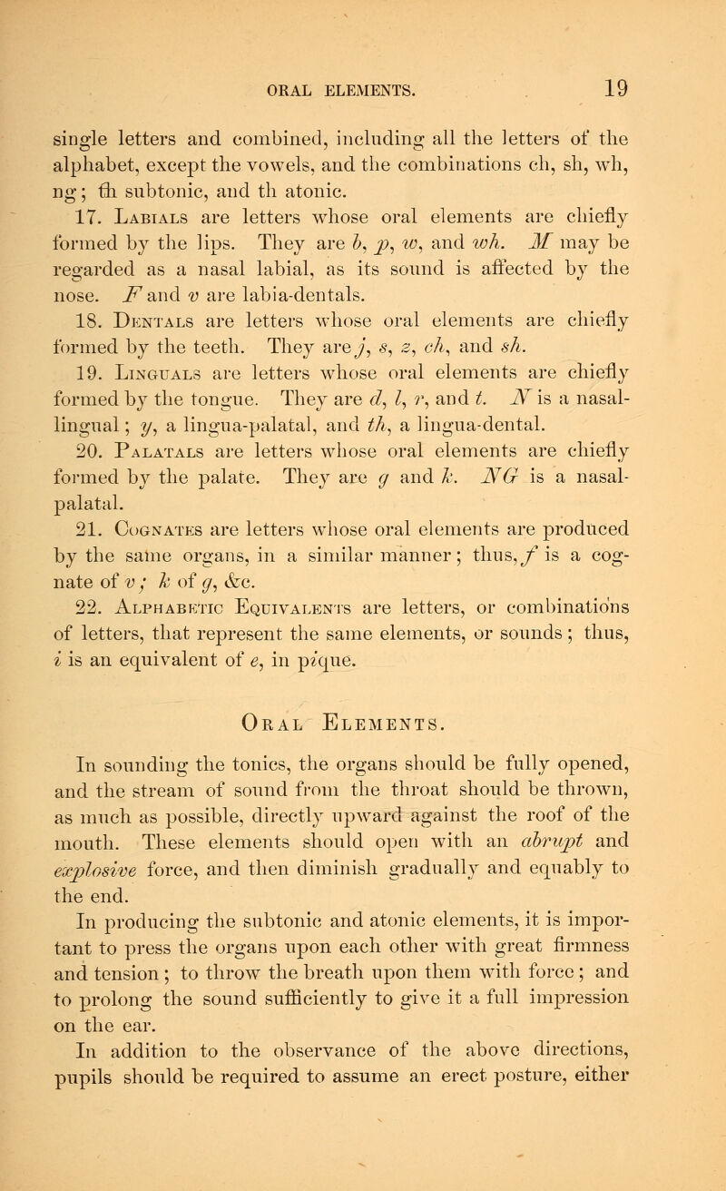 single letters and combined, including all the letters of the alphabet, except the vowels, and the combinations ch, sh, wh, ng; £h subtonic, and th atonic. 17. Labials are letters whose oral elements are chiefly formed by the lips. They are b, p, w, and wh. M may be regarded as a nasal labial, as its sound is affected by the nose, j^and v are labia-dentals. 18. Dentals are letters whose oral elements are chiefly formed by the teeth. They are^', s, 2, eh, and sh. 19. Lingtjals are letters whose oral elements are chiefly formed by the tongue. They are d, Z, r, and t. JV is a nasal- lingual ; y, a lingua-palatal, and th, a lingua-dental. 20. Palatals are letters whose oral elements are chiefly formed by the palate. They are g and h. NG is a nasal- palatal. 21. Cognates are letters whose oral elements are produced by the same organs, in a similar manner; thus,/1 is a cog- nate of v / h of g, &c. 22. Alphabetic Equivalents are letters, or combinations of letters, that represent the same elements, or sounds; thus, i is an equivalent of e, in pique. Oral Elements. In sounding the tonics, the organs should be fully opened, and the stream of sound from the throat should be thrown, as much as possible, directly upward against the roof of the mouth. These elements should open with an abrupt and explosive force, and then diminish gradually and equably to the end. In producing the subtonic and atonic elements, it is impor- tant to press the organs upon each other with great firmness and tension ; to throw the breath upon them with force; and to prolong the sound sufficiently to give it a full impression on the ear. In addition to the observance of the above directions, pupils should be required to assume an erect posture, either