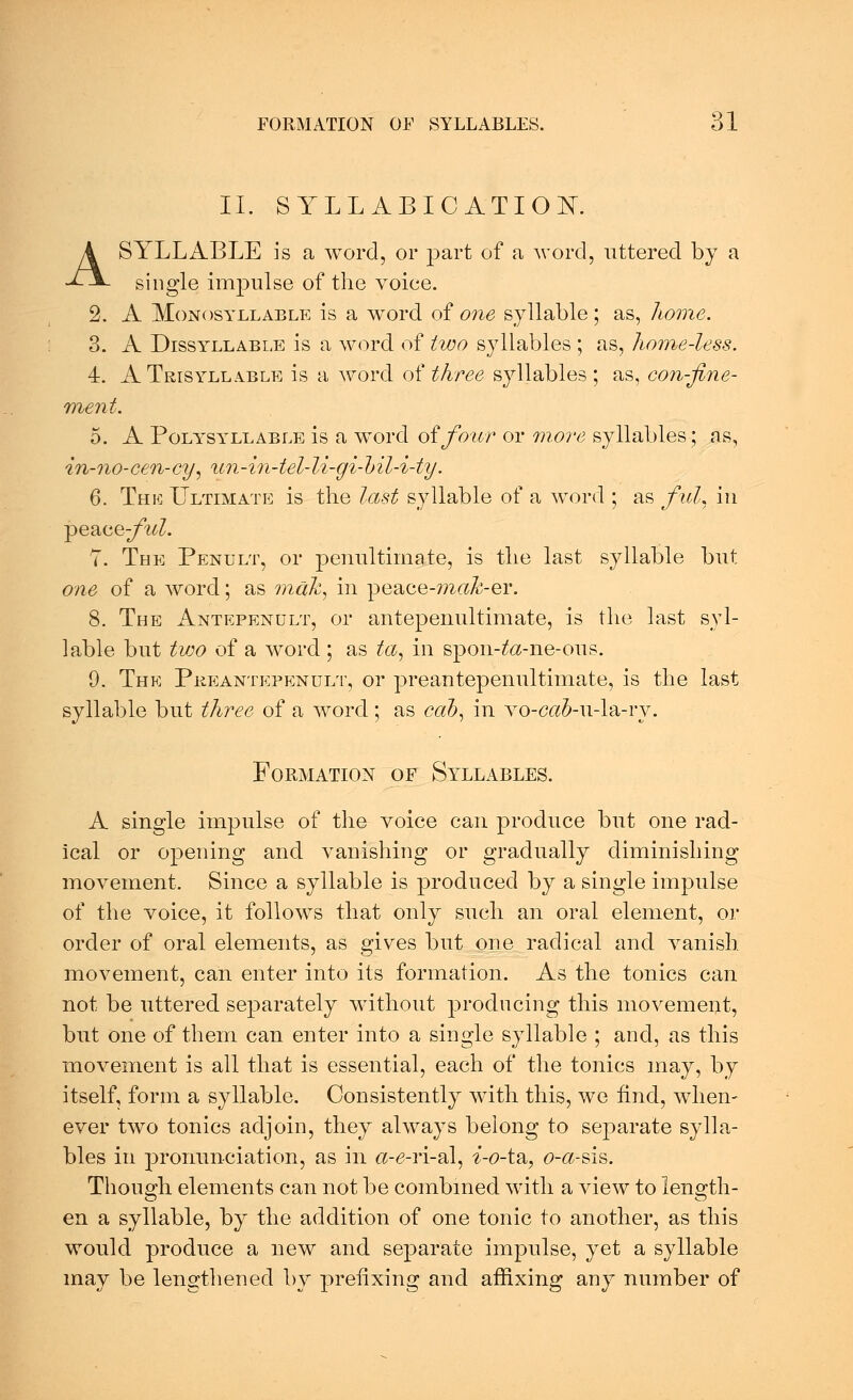 II. SYLLABICATION. A SYLLABLE is a word, or part of a word, uttered by a single impulse of the voice. 2. A Monosyllable is a word of one syllable; as, home. 3. A Dissyllable is a word of two syllables ; as, home-less. 4. A Trisyllable is a word of three syllables ; as, con-fine- ment. 5. A Polysyllable is a word of four or more syllables; as, in-no-cen-ey, nn-in-tel-li-gi-bil-i-ty. 6. The Ultimate is the last syllable of a word ; as ful. in peace;/W. 7. The Penult, or penultimate, is the last syllable but one of a word; as mak, in peace-ma^-er. 8. The Antepenult, or antepenultimate, is the last syl- lable but two of a word ; as ta, in spon-ta-ne-ous. 9. The Pkeantepenult, or preantepenultimate, is the last syllable but three of a word; as cah, in vo-ca&-u-la-ry. Formation of Syllables. A single impulse of the voice can produce but one rad- ical or opening and vanishing or gradually diminishing movement. Since a syllable is produced by a single impulse of the voice, it follows that only such an oral element, or order of oral elements, as gives but one radical and vanish movement, can enter into its formation. As the tonics can not be uttered separately without producing this movement, but one of them can enter into a single syllable ; and, as this movement is all that is essential, each of the tonics may, by itself, form a syllable. Consistently with this, we find, when- ever two tonics adjoin, they always belong to separate sylla- bles in pronunciation, as in a-6-ri-al, i-o-t&, o-a-sis. Though elements can not be combined with a view to length- en a syllable, by the addition of one tonic to another, as this would produce a new and separate impulse, yet a syllable may be lengthened by prefixing and affixing any number of