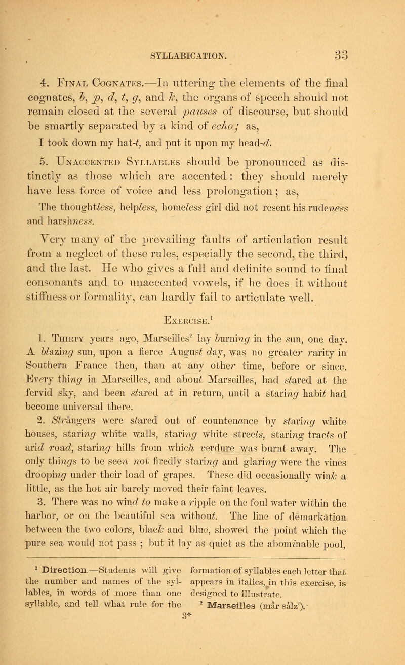 4. Final Cognatks.—In uttering the elements of the final cognates, b, p, d, t, g, and k, the organs of speech should not remain closed at the several pauses of discourse, but should be smartly separated by a kind of echo/ as, I took down my h&t-t, and put it upon my he&d-d. 5. Unaccented Syllables should be pronounced as dis- tinctly as those which are accented: they should merely have less force of voice and less prolongation; as, The thoughtless, helpless, homeless girl did not resent his rudeness and harshness. Very many of the prevailing faults of articulation result from a neglect of these rules, especially the second, the third, and the last. He who gives a full and definite sound to final consonants and to unaccented vowels, if he does it without stiffness or formality, can hardly fail to articulate well. Exercise.1 1. Thirty years ago, Marseilles2 lay burning in the sun, one day. A blazing sun, upon a fierce August day, was no greater rarity in Southern France then, than at any other time, before or since. Every tiling hi Marseilles, and about Marseilles, had scared at the fervid sky, and been scared at in return, until a staring habi£ had become universal there. 2. Strangers were scared out of countenance by staring white houses, staring white walls, staring white streets, staring traces of aricZ road, staring hills from which verdure was burnt away. The only things to be seen not firedly staringr and glaring were the vines droopi?i<7 under their load of grapes. These did occasionally win& a little, as the hot air barely moved their faint leaves. 3. There was no wine? to make a ripple on the foul water within the harbor, or on the beautiful sea without The line of demarkation between the two colors, blac& and blue, showed the point which the pure sea would not pass ; but it lay as quiet as the abominable pool, 1 Direction.—Students will give formation of syllables each letter that the number and names of the syl- appears in italics, in this exercise, is lables, in words of more than one designed to illustrate. syllable, and tell what rule for the 2 Marseilles (mar salz').