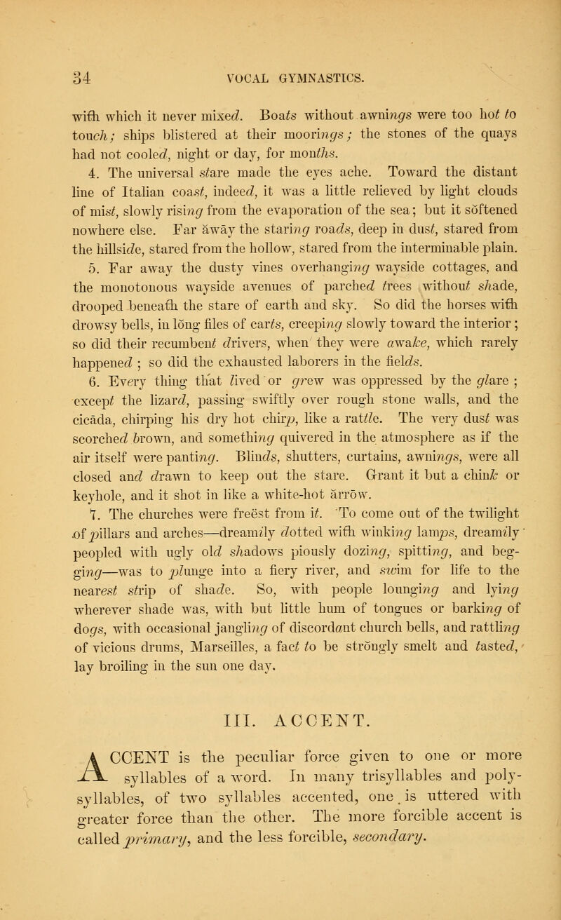 with which it never mixed. Boafe without. awningrs were too hot to touch; ships blistered at their moorings; the stones of the quays had not cooled, night or day, for months. 4. The universal s£are made the eyes ache. Toward the distant line of Italian coas£, indeed, it was a little relieved by light clouds of mist, slowly rising from the evaporation of the sea; but it softened nowhere else. Far away the staring roads, deep in dust, stared from the hillside, stared from the hollow, stared from the interminable plain. 5. Far away the dusty vines overhanging wayside cottages, and the monotonous wayside avenues of parched frees without shade, drooped beneath the stare of earth and sky. So did the horses with drowsy bells, in long files of carte, creeping slowly toward the interior; so did their recumbent drivers, when they were awake, which rarely happened ; so did the exhausted laborers in the fields. 6. Every thing that Zived'or grew was oppressed by the glare • except the lizard, passing swiftly over rough stone walls, and the cicada, chirping his dry hot chirp, like a rattle. The very dust was scorched 6rown, and somethi??<7 quivered in the atmosphere as if the air itself were panting. Blinds, shutters, curtains, awnings, were all closed and drawn to keep out the stare. Grant it but a chin& or keyhole, and it shot in like a white-hot arrow. T. The churches were freest from it. To come out of the twilight .of pillars and arches—dreamily dotted with winking lamps, dreamily peopled with ugly old shadows piously dozing, spittm^, and beg- g[ng—was to plunge into a fiery river, and swim for life to the nearest sfrip of shade. So, with people lounging and lying wherever shade was, with but little hum of tongues or barki??^ of do^s, with occasional jangling of discordant church bells, and rattli?i<7 of vicious drums, Marseilles, a fac£ to be strongly smelt and lasted,' lay broiling in the sun one day. III. ACCENT. ACCENT is the peculiar force given to one or more syllables of a word. In many trisyllables and poly- syllables, of two syllables accented, one, is uttered with greater force than the other. The more forcible accent is called primary, and the less forcible, secondary.