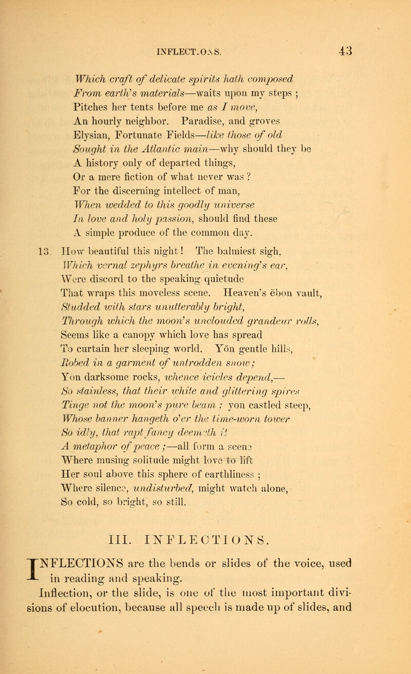 Which craft of delicate spirits hath composed From earth''s materials—waits upon my steps ; Pitches her tents before me as I move, An hourly neighbor. Paradise, and groves Elysian, Fortunate Fields—like those of old Sought in the Atlantic main—why should they be A history only of departed things, Or a mere fiction of what never was ? For the discerning* intellect of man, Wlien wedded to this goodly universe In love and holy passion, should find these A simple produce of the common day. 13. How beautiful this night! The balmiest sigh, Which vernal zephyrs breathe in evening's ear, Were discord to the speaking quietude That wraps this moveless scene. Heaven's ebon vault, Studded with, stars unutterably bright, Through which the moon's unclouded grandeur rolls, Seems like a canopy which love has spread To curtain her sleeping world. Yon gentle hills, Robed in a garment of untrodden snow; Yon darksome rocks, whence icicles depend,— So staiidess, that their white and glittering spires Tinge not the moon's pure beam ; yon castled steep, Wliose banner hangeth o'er the time-worn tower So idly, that rapt fancy deemsth it A metaphor of peace ;—all form a scene Where musing solitude might love to lift Her soul above this sphere of earthliness ; Where silence, undisturbed, might watch alone, So cold, so bright, so still. III. INFLECTIONS. INFLECTIONS are the bends or slides of the voice, used in reading and speaking. Inflection, or the slide, is one of the most important divi- sions of elocution, because all speech is made up of slides, and