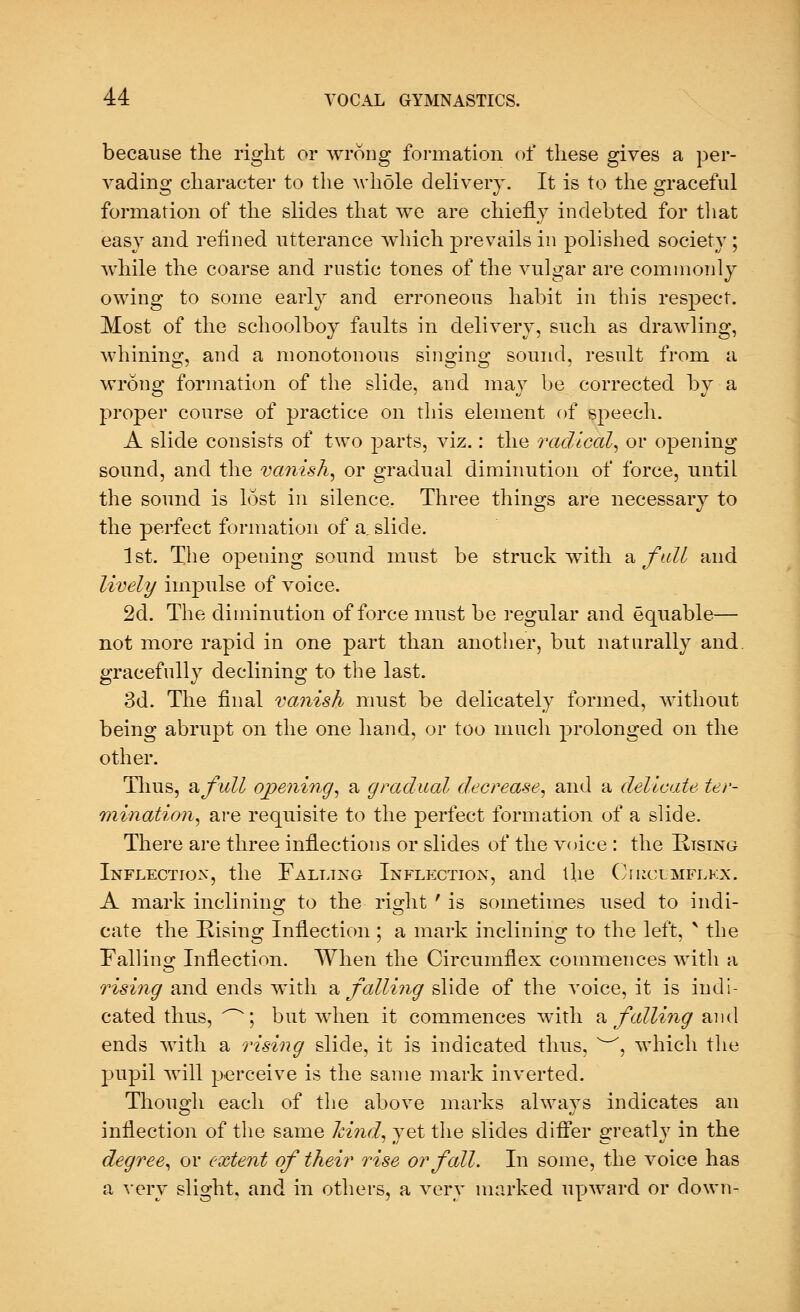 because the right or wrong formation of these gives a per- vading character to the whole delivery. It is to the graceful formation of the slides that we are chiefly indebted for that easy and refined utterance which prevails in polished society; while the coarse and rustic tones of the vulgar are commonly owing to some early and erroneous habit in this respect. Most of the schoolboy faults in delivery, such as drawling, whining, and a monotonous singing sound, result from a wrong formation of the slide, and may be corrected by a proper course of practice on this element of speech. A slide consists of two parts, viz.: the radical, or opening sound, and the vanish, or gradual diminution of force, until the sound is lost in silence. Three things are necessary to the perfect formation of a, slide. 1st. The opening sound must be struck with a fall and lively impulse of voice. 2d. The diminution of force must be regular and equable— not more rapid in one part than another, but naturally and. gracefully declining to the last. 3d. The final vanish must be delicately formed, without being abrupt on the one hand, or too much prolonged on the other. Thus, a full opening, a gradual decrease, and a delicate ter- mination, are requisite to the perfect formation of a slide. There are three inflections or slides of the voice : the Rising Inflection, the Falling Inflection, and the Cikclmflkx. A mark inclining to the right ' is sometimes used to indi- cate the Rising Inflection ; a mark inclining to the left, * the Fallino; Inflection. When the Circumflex commences with a rising and ends with a falling slide of the voice, it is indi- cated thus, ^; but when it commences with a falling and ends with a rising slide, it is indicated thus, w, which the pupil will perceive is the same mark inverted. Though each of the above marks always indicates an inflection of the same hind, yet the slides differ greatly in the degree, or extent of their rise or fall. In some, the voice has a very slight, and in others, a very marked upward or down-