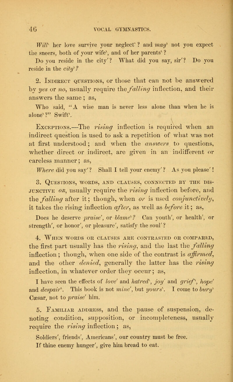 WUP her love survive your neglect' ? and mays not you expect the sneers, both of your wife*, and of her parents* ? Do you reside in the city'? What did you say, sir'? Do you reside in the cityx? 2. Indirect questions, or those that can not be answered by yes or no, usually require the falling inflection, and their answers the same ; as, Who said, A wise man is never less alone than when he is alone* ? Swift*. Exceptions.—The rising inflection is required when an indirect question is used to ask a repetition of what was not at first understood; and when the answers to questions, whether direct or indirect, are given in an indifferent or careless manner; as, Where did you say7 ? Shall I tell your enemy' ? As you please'! 3. Questions, words, and clauses, connected by thk dis- junctive or, usually require the rising inflection before, and the falling after it; though, when or is used conjunctively, it takes the rising inflection after, as well as before it; as, Does he deserve praise', or blame^f Can youth', or health', or strength', or honor', or pleasure', satisfy the soul' ? 4. When words or clauses are contrasted or compared, the first part usually has the rising, and the last the falling inflection; though, when one side of the contrast is affirmed, and the other denied, generally the latter has the rising inflection, in whatever order they occur; as, I have seen the effects of love' and hatred), joy' and grief, hope1 and despair^. This book is not mine', but yoursx. I come to bury Csesar, not to praise' him. 5. Familiar address, and the pause of suspension, de- noting condition, supposition, or incompleteness, usually require the rising inflection ; as, Soldiers', friends', Americans', our country must be free. If thine enemy hunger', give him bread to eat.