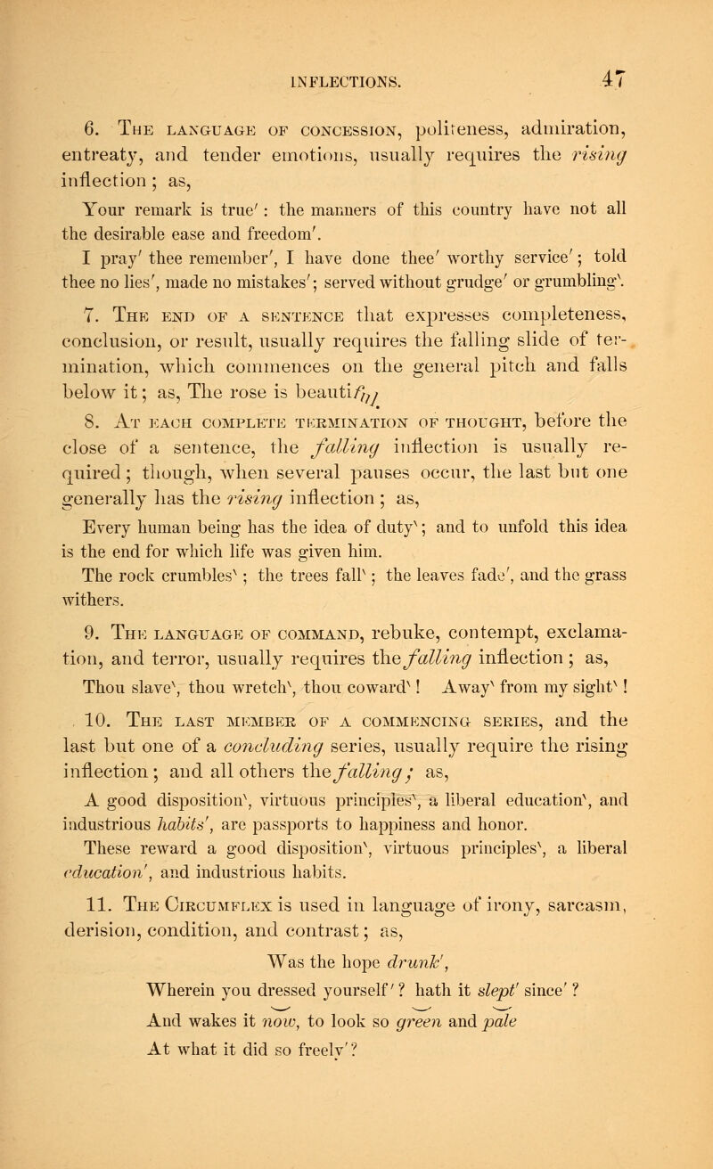 6. The language of concession, politeness, admiration, entreaty, and tender emotions, usually requires the rising inflection ; as, Your remark is true' : the maimers of this country have not all the desirable ease and freedom'. I pray' thee remember', I have done thee' worthy service'; told thee no lies', made no mistakes'; served without grudge' or grumbling\ 7. The end of a sentence that expresses completeness, conclusion, or result, usually requires the falling slide of ter- mination, which commences on the general pitch and falls below it; as, The rose is beautify 8. At each complete termination of thought, before the close of a sentence, the falling inflection is usually re- quired ; though, when several pauses occur, the last but one generally has the rising inflection ; as, Every human being has the idea of dutyN; and to unfold this idea, is the end for which life was given him. The rock crumbles^; the trees fair ; the leaves fade', and the grass withers. 9. The language of command, rebuke, contempt, exclama- tion, and terror, usually requires the falling inflection ; as. Thou slave\ thou wretch\ thou cowarcr ! AwayN from my sightx! , 10. The last member of a commencing series, and the last but one of a concluding series, usually require the rising inflection; and all others the falling; as, A good disposition^, virtuous principies\ a liberal education^ and industrious habits', are passports to happiness and honor. These reward a good disposition^ virtuous principles^, a liberal education', and industrious habits. 11. The Circumflex is used in language of irony, sarcasm, derision, condition, and contrast; as, Was the hope drunk', Wherein you dressed yourself ? hath it slept' since' ? And wakes it now, to look so green and pale At what it did so freelv'?