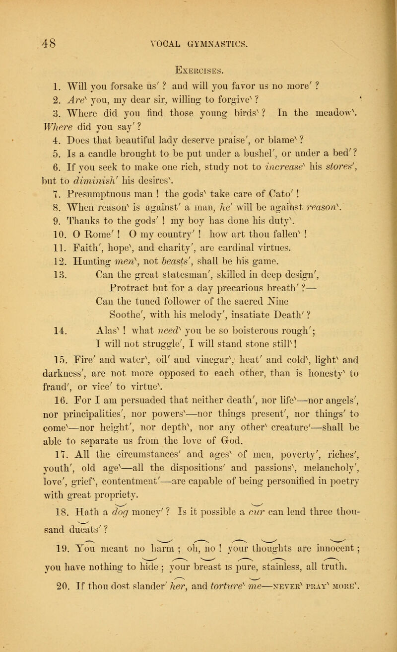 Exercises. 1. Will you forsake us' ? aud will you favor us uo more' ? 2. Are'' you, ray dear sir, willing to forgive' ? 3. Where did you find those young birds' ? In the meadow\ Where did you say' ? 4. Does that beautiful lady deserve praise', or blame' ? 5. Is a candle brought to be put under a bushel', or under a bed' ? 6. If you seek to make one rich, study not to increase' his stores', but to diminish' his desires\ I. Presumptuous man ! the gods' take care of Cato' ! 8. When reason' is against' a man, he' will be against reason. 9. Thanks to the gods' ! my boy has done his duty'. 10. O Rome' ! O my country' ! how art thou fallen' ! II. Faith', hope', and charity', are cardinal virtues. 12. Hunting men\ not beasts', shall be his game. 13. Can the great statesman', skilled in deep design', Protract but for a day precarious breath' ?— Can the tuned follower of the sacred Nine Soothe', with his melody', insatiate Death' ? 14. Alas' ! what need} you be so boisterous rough'; I will not struggle', I will stand stone stilP! 15. Fire' and water', oil' and vinegar', heat' and cold\ light' and darkness', are not more opposed to each other, than is honesty' to fraud', or vice' to virtue\ 16. For I am persuaded that neither death', nor life'—nor angels', nor principalities', nor powers'—nor things present', nor things' to come'—nor height', nor depth', nor any other' creature'—shall be able to separate us from the love of God. 17. All the circumstances' and ages' of men, poverty', riches', youth', old age'—all the dispositions' and passions', melancholy', love', grief, contentment'—are capable of being personified in poetry with great propriety. 18. Hath a dog money' ? Is it possible a cur can lend three thou- sand ducats' ? 19. You meant no harm ; oh, no ! your thoughts are innocent; you have nothing to hide ; your breast is pure, stainless, all truth. 20. If thou dost slander' her, and torture' me—never' pray' more'.