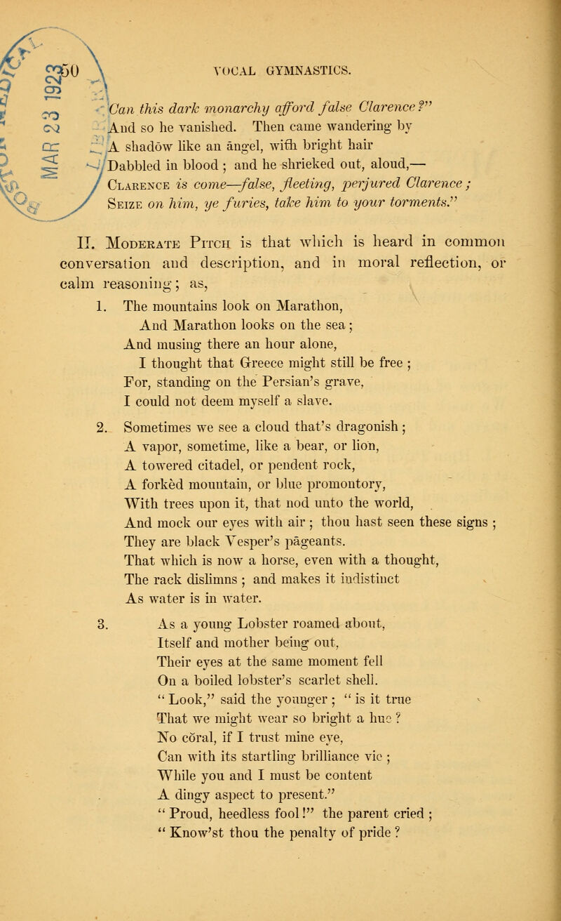 Can this dark monarchy afford false Clarence ? And so he vanished. Then came wandering by A shadow like an angel, with bright hair Dabbled in blood ; and he shrieked out, aloud,— Clarence is come—false, fleeting, perjured Clarence ; Seize on him, ye furies, take him to your torments. II. Moderate Pitch is that which is heard in common conversation and description, and in moral reflection, or calm reasoning; as, 1. The mountains look on Marathon, And Marathon looks on the sea; And musing there an hour alone, I thought that Greece might still be free ; For, standing on the Persian's grave, I could not deem myself a slave. 2. Sometimes we see a cloud that's dragonish ; A vapor, sometime, like a bear, or lion, A towered citadel, or pendent rock, A forked mountain, or blue promontory, With trees upon it, that nod unto the world, And mock our eyes with air ; thou hast seen these signs ; They are black Vesper's pageants. That which is now a horse, even with a thought, The rack dislimns ; and makes it indistinct As water is in water. 3. As a young Lobster roamed about, Itself and mother being out, Their eyes at the same moment fell On a boiled lobster's scarlet shell.  Look, said the younger ;  is it true That we might wear so bright a hue ? No coral, if I trust mine eye, Can with its startling brilliance vie ; While you and I must be content A dingy aspect to present.  Proud, heedless fool! the parent cried ;  Know'st thou the penalty of pride ?