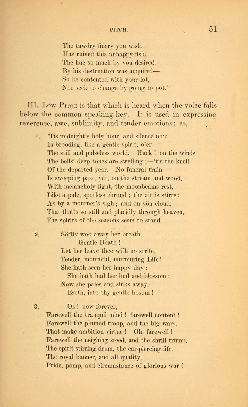 The tawdry finery you wish, Has ruined this unhappy fish. The hue so much by you desired, By his destruction was acquired— So be contented with your lot, Nor seek to change by going to pot. III. Low Pitch is that which is heard when the voice falls below the common speaking key. It is used in expressing reverence, awe, sublimity, and tender emotions; as, 1. 'Tis midnight's holy hour, and silence now Is brooding, like a gentle spirit, o'er The still and pulseless world. Hark ! on the winds The bells' deep tones are swelling ;—'tis the knell Of the departed year. No funeral train Is sweeping past, yet, on the stream and wood, With melancholy light, the moonbeams rest, Like a pale, spotless shroud ; the air is stirred As by a mourner's sigh; and on yon cloud, That floats so still and placidly through heaven, The spirits of the seasons seem to stand. 2. Softly woo away her breath. Gentle Death ! Let her leave thee wifh no strife, Tender, mournful, murmuring Life! She hath seen her happy day : She hath had her bud and blossom : Now she pales and sinks away,-- Earth, into thy gentle bosom ! 3. Oh! now forever, Farewell the tranquil mind ! farewell content ! Farewell the plumed troop, and the big wars. That make ambition virtue ! Oh, farewell! Farewell the neighing steed, and the shrill trump, The spirit-stirring drum, the ear-piercing fife, The royal banner, and all quality, Pride, pomp, and circumstance of glorious war !
