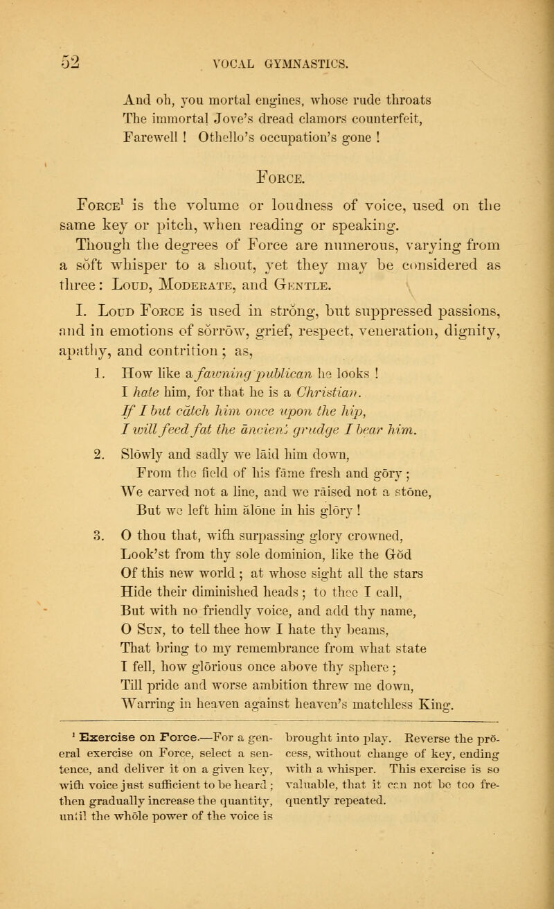 And oh, you mortal engines, whose rude throats The immortal Jove's dread clamors counterfeit, Farewell ! Othello's occupation's gone ! Force. Force1 is the volume or loudness of voice, used on the same key or pitch, when reading or speaking. Though the degrees of Force are numerous, varying from a soft whisper to a shout, yet they may be considered as three: Loud, Moderate, and Gentle. I. Loud Force is used in strong, but suppressed passions, and in emotions of sorrow, grief, respect, veneration, dignity, apathy, and contrition ; as, 1. How like a fawning publican he looks ! I hate him, for that he is a Christian. If I but catch him once upon the hip, I will feed fat the ancien'j grudge I bear him. 2. Slowly and sadly we laid him down, From the field of his fame fresh and gory; We carved not a line, and we raised not a stone, But wc left him alone in his glory ! 3. O thou that, wife, surpassing glory crowned, Look'st from thy sole dominion, like the God Of this new world ; at whose sight all the stars Hide their diminished heads ; to thee I call, But with no friendly voice, and add thy name, 0 Sun, to tell thee how I hate thy beams, That bring to my remembrance from what state 1 fell, how glorious once above thy sphere ; Till pride and worse ambition threw me down, Warring in heaven against heaven's matchless Kins:. 1 Exercise on Force.—For a gen- brought into play. Reverse the pro- eral exercise on Force, select a sen- cess, without change of key, ending tence, and deliver it on a given key, with a whisper. This exercise is so with voice j nst sufficient to be heard ; valuable, that it cr,n not be too fre- then gradually increase the quantity, quently repeated. until the whole power of the voice is