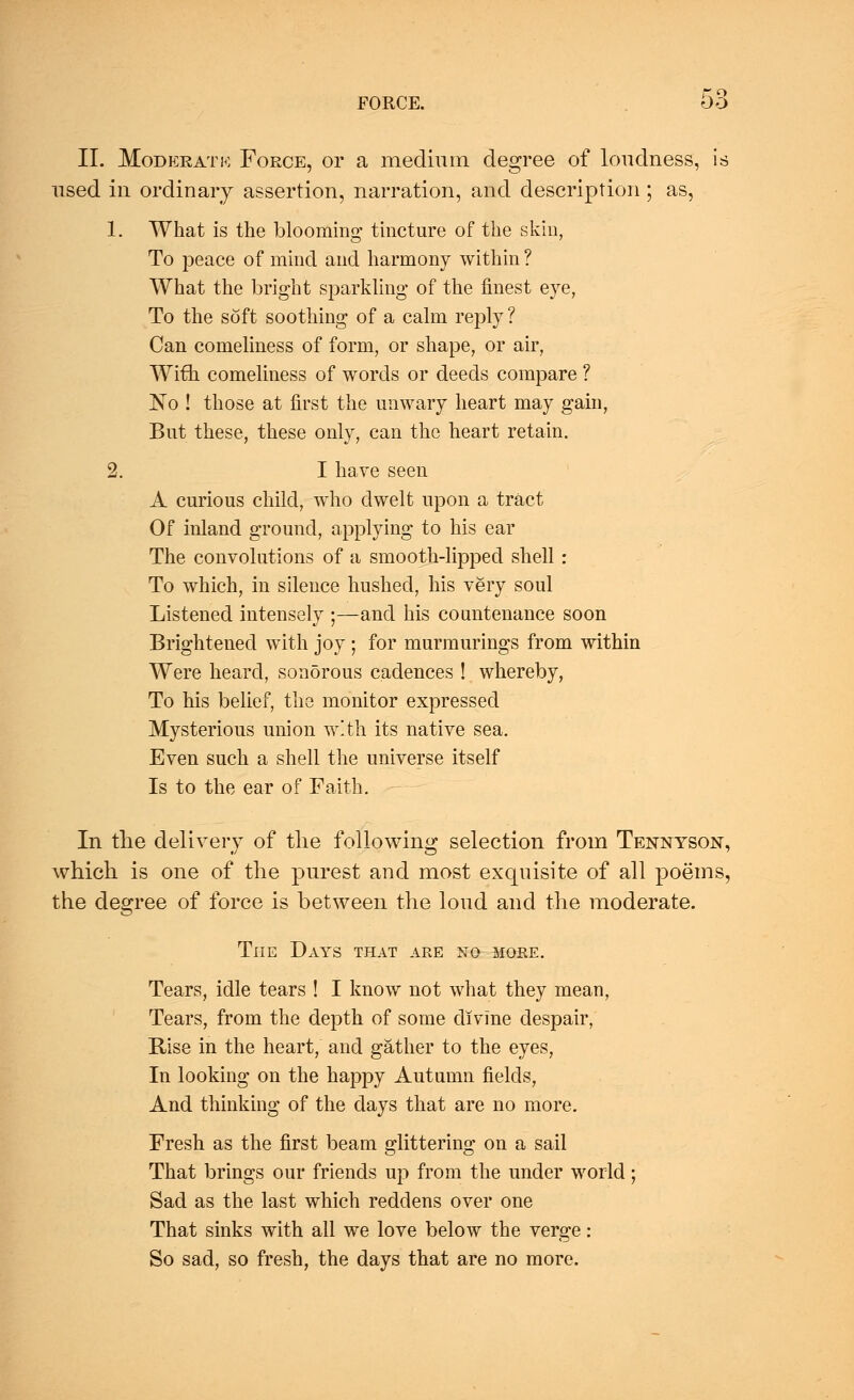 II. Moderate Force, or a medium degree of loudness, is used in ordinary assertion, narration, and description ; as, 1. What is the blooming tincture of the skin, To peace of mind and harmony within ? What the bright sparkling of the finest eye, To the soft soothing of a calm reply ? Can comeliness of form, or shape, or air, With comeliness of words or deeds compare ? No ! those at first the unwary heart may gain, But these, these only, can the heart retain. 2. I have seen A curious child, who dwelt upon a tract Of inland ground, applying to his ear The convolutions of a smooth-lipped shell: To which, in silence hushed, his very soul Listened intensely ;—and his countenance soon Brightened with joy; for murmurings from within Were heard, sonorous cadences ! whereby, To his belief, the monitor expressed Mysterious union with its native sea. Even such a shell the universe itself Is to the ear of Faith. In the delivery of the following selection from Tennyson, which is one of the purest and most exquisite of all poems, the degree of force is between the loud and the moderate. The Days that are no more. Tears, idle tears ! I know not what they mean, Tears, from the depth of some divine despair, Rise in the heart, and gather to the eyes, In looking on the happy Autumn fields, And thinking of the days that are no more. Fresh as the first beam glittering on a sail That brings our friends up from the under world; Sad as the last which reddens over one That sinks with all we love below the verge: So sad, so fresh, the days that are no more.