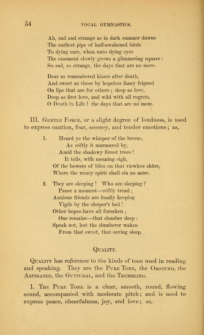 Ah, sad and strange as in dark summer dawns The earliest pipe of half-awakened birds To dying ears, when unto dying eyes The casement slowly grows a glimmering square : So sad, so strange, the days that are no more. Dear as remembered kisses after death, And sweet as those by hopeless fancy feigned On lips that are for others ; deep as love, Deep as first love, and wild with all regrets, O Death in Life ! the days that are no more. III. Gentle Force, or a slight degree of loudness, is used to express caution, fear, secrecy, and tender emotions; as, 1. Heard ye the whisper of the breeze, As softly it murmured by, Amid the shadowy forest trees ? It tells, wifh meaning sigh, Of the bowers of bliss on that viewless shore, Where the weary spirit shall sin no more. 2. They are sleeping ! Who are sleeping ? Pause a moment—softly tread ; Anxious friends are fondly keeping Yigils by the sleeper's bed ! Other hopes- have all forsaken ; One remains—that slumber deep : Speak not, lest the slumberer waken From that sweet, that saving sleep. Quality. Quality has reference to the kinds of tone used in reading and speaking. They are the Pure Tone, the Orotund, the Aspirated, the Guttural, and the Trembling. I. The Pure Tone is a clear, smooth, round, flowing sound, accompanied with moderate pitch; and is used to express peace, cheerfulness, joy, and love; as.