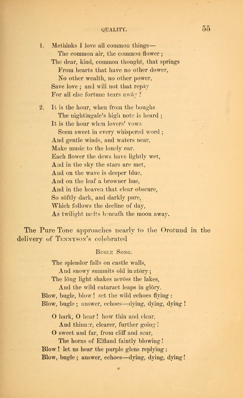 1. Metbinks I love all common things— Tbe common air, the common flower ; The dear, kind, common thought, that springs From hearts that have no other dower, No other wealth, no other power, Save love ; and will not that repay For all else fortune tears away ? 2. It is the hour, when from the boughs The nightingale's high note is heard : It is the hour when lovers' vows Seem sweet in every whispered word ; And gentle winds, and waters near, Make music to the lonely ear. Each flower the clews have lightly wet, And in the sky the stars are met, And on the wave is deeper blue, And on the leaf a browner hue, And in the heaven that clear obscure, So softly dark, and darkly pure, Which follows the decline of day, As twilight melts beneath the moon away. The Pure Tone approaches nearly to the Orotund in the delivery of Tennyson's celebrated Bugle Song. The splendor falls on castle walls, And snowy summits old in story ; The long light shakes across the lakes, And the wild cataract leaps in glory. Blow, bugle, blow ! set the wild echoes flying : Blow, bugle ; answer, echoes—dying, dying, dying ! O hark, O hear ! how thin and clear, And thinner, clearer, further going! O sweet and far, from cliff and scar, The horns of Elfland faintly blowing! Blow ! let us hear the purple glens replying : Blow, bugle ; answer, echoes—dying, dying, dying!