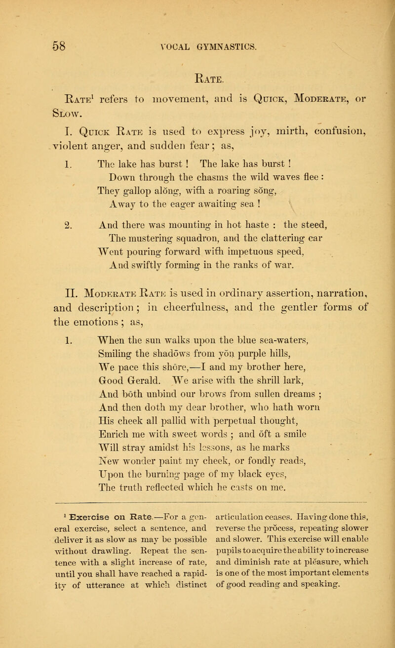 Rate. Rate1 refers to movement, and is Quick, Moderate, or Slow. I. Quick Rate is used to express joy, mirth, confusion, violent anger, and sudden fear; as, 1. The lake has burst ! The lake has burst ! Down through the chasms the wild waves flee: They gallop along, with a roaring song, Away to the eager awaiting sea ! 2. And there was mounting in hot haste : the steed, The mustering squadron, and the clattering car Went pouring forward with impetuous speed, And swiftly forming in the ranks of war. II. Moderate Rate is used in ordinary assertion, narration, and description ; in cheerfulness, and the gentler forms of the emotions; as, 1. When the sun walks upon the blue sea-waters, Smiling the shadows from yon purple hills, We pace this shore,—I and my brother here, Good Gerald. We arise with the shrill lark, And both unbind our brows from sullen dreams ; And then doth my dear brother, who hath worn His cheek all pallid with perpetual thought, Enrich me with sweet words ; and 6ft a smile Will stray amidst his lessons, as he marks New wonder paint my cheek, or fondly reads, Upon the burning page of my black eyes, The truth reflected which he casts on me. 1 Exercise on Rate.—For a gen- articulation ceases. Having done this, eral exercise, select a sentence, and reverse the process, repeating slower deliver it as slow as may be possible and slower. This exercise will enable without drawling. Eepeat the sen- pupils to acquire the ability to increase tence with a slight increase of rate, and diminish rate at pleasure, which until you shall have reached a rapid- is one of the most important elements itv of utterance at which distinct of good reading and speaking.