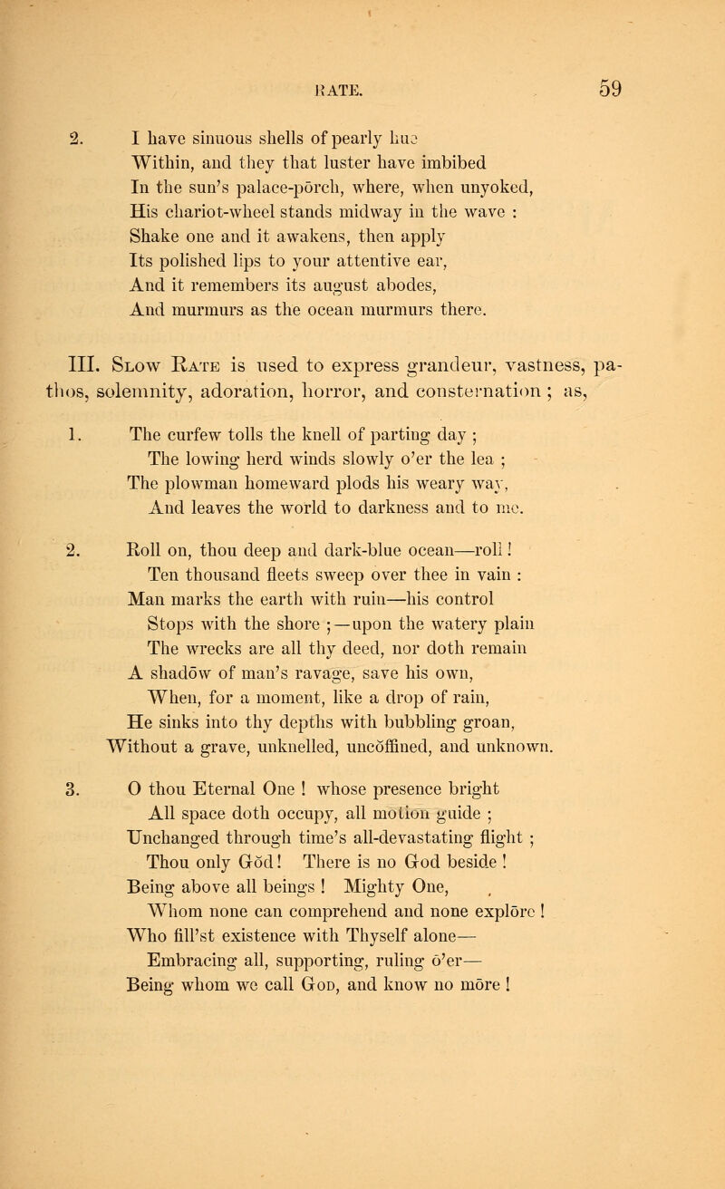 2. I have sinuous shells of pearly lino Within, and they that luster have imbibed In the sun's palace-porch, where, when unyoked, His chariot-wheel stands midway in the wave : Shake one and it awakens, then apply Its polished lips to your attentive ear, And it remembers its august abodes, And murmurs as the ocean murmurs there. III. Slow Rate is used to express grandeur, vastness, pa- thos, solemnity, adoration, horror, and consternation ; as, 1. The curfew tolls the knell of parting day ; The lowing herd winds slowly o'er the lea ; The plowman homeward plods his weary way, And leaves the world to darkness and to me. 2. Roll on, thou deep and dark-blue ocean—roll! Ten thousand fleets sweep over thee in vain : Man marks the earth with ruin—his control Stops with the shore ; —upon the watery plain The wrecks are all thy deed, nor doth remain A shadow of man's ravage, save his own, When, for a moment, like a drop of rain, He sinks into thy depths with bubbling groan, Without a grave, unknelled, uncoffined, and unknown. 3. O thou Eternal One ! whose presence bright All space doth occupy, all motion guide ; Unchanged through time's all-devastating flight ; Thou only God! There is no God beside ! Being above all beings ! Mighty One, Whom none can comprehend and none explore ! Who fill'st existence with Thyself alone— Embracing all, supporting, ruling o'er— Being whom we call God, and know no more !