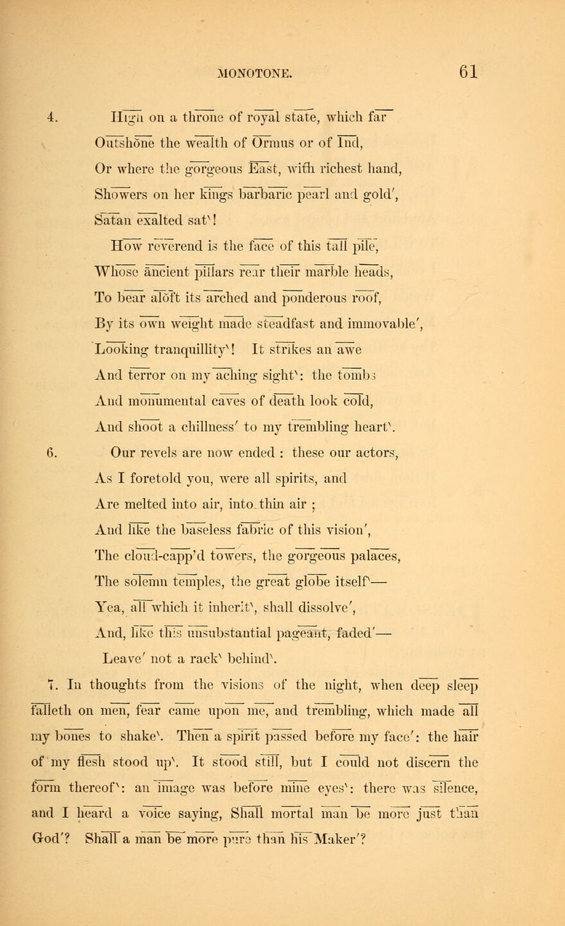 4. Higii on a throne of royal state, which far Outshone the wealth of Orraus or of lnd, Or where the gorgeous East, with richest hand, Showers on her kings barbaric pearl and gold', Satan exalted satM How reverend is the face of this tall pile, Whose ancient pillars rear their marble heads, To bear aloft its arched and ponderous roof, By its own weight made steadfast and immovable', Looking tranquillityx! It strikes an awe And terror on my aching sightx: the tombs And monumental caves of death look cold, And shoot a chillness' to my trembling heart\ 6. Our revels are now ended : these our actors, As I foretold you, were all spirits, and Are melted into air, into, thin air ; And like the baseless fabric of this vision', The cloucl-capp'd towers, the gorgeous palaces, The solemn temples, the great globe itself— Yea, all which it inherlt\ shall dissolve', And, like this unsubstantial pageant, faded'— Leave' not a rackx behind\ 7. In thoughts from the visions of the night, when deep sleep falleth on men, fear came upon me, and trembling, which made all my bones to shake\ Then a spirit passed before my face': the hair of my flesh stood np\ It stood still, but I could not discern the form thereofv: an image was before mine eyesx: there was silence, and I heard a voice saying, Shall mortal man be more just than God'? Shall a man be more pure than his Maker'?