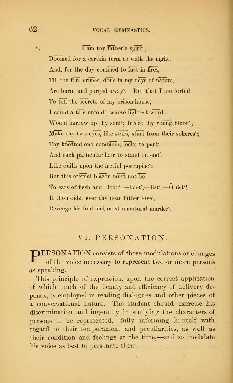 8. I am thy father's spirit; Doomed for a certain term to walk the night, And, for the day confined to fast in fires, Till the foul crimes, done in my days of nature, Are burnt and purged away\ But that I am forbid To tell the secrets of my prison-house, I could a tale unfold', whose lightest word Would harrow up thy sour; freeze thy young bloodx; Make thy two eyes, like stars, start from their spheres'1; Thy knotted and combined locks to part\ And each particular hair to stand on end', Like quills upon tlie fretful porcupine^: But this eternal blazon must not be To ears of flesh and bloodv:—List\—list',—6 listM— If thou didst ever thy dear father love7, Revenge his foul and most unnatural murder\ p VI. PERSONATION. ERSONATION consists of those modulations or changes of the voice necessary to represent two or more persons as speaking. This principle of expression, upon the correct application of which much of the beauty and efficiency of delivery de- pends, is employed in reading dialogues and other pieces of a conversational nature. The student should exercise his discrimination and ingenuity in studying the characters of persons to be represented,—fully informing himself with regard to their temperament and peculiarities, as well as their condition and feelings at the time,—and so modulate his voice as best to personate them.