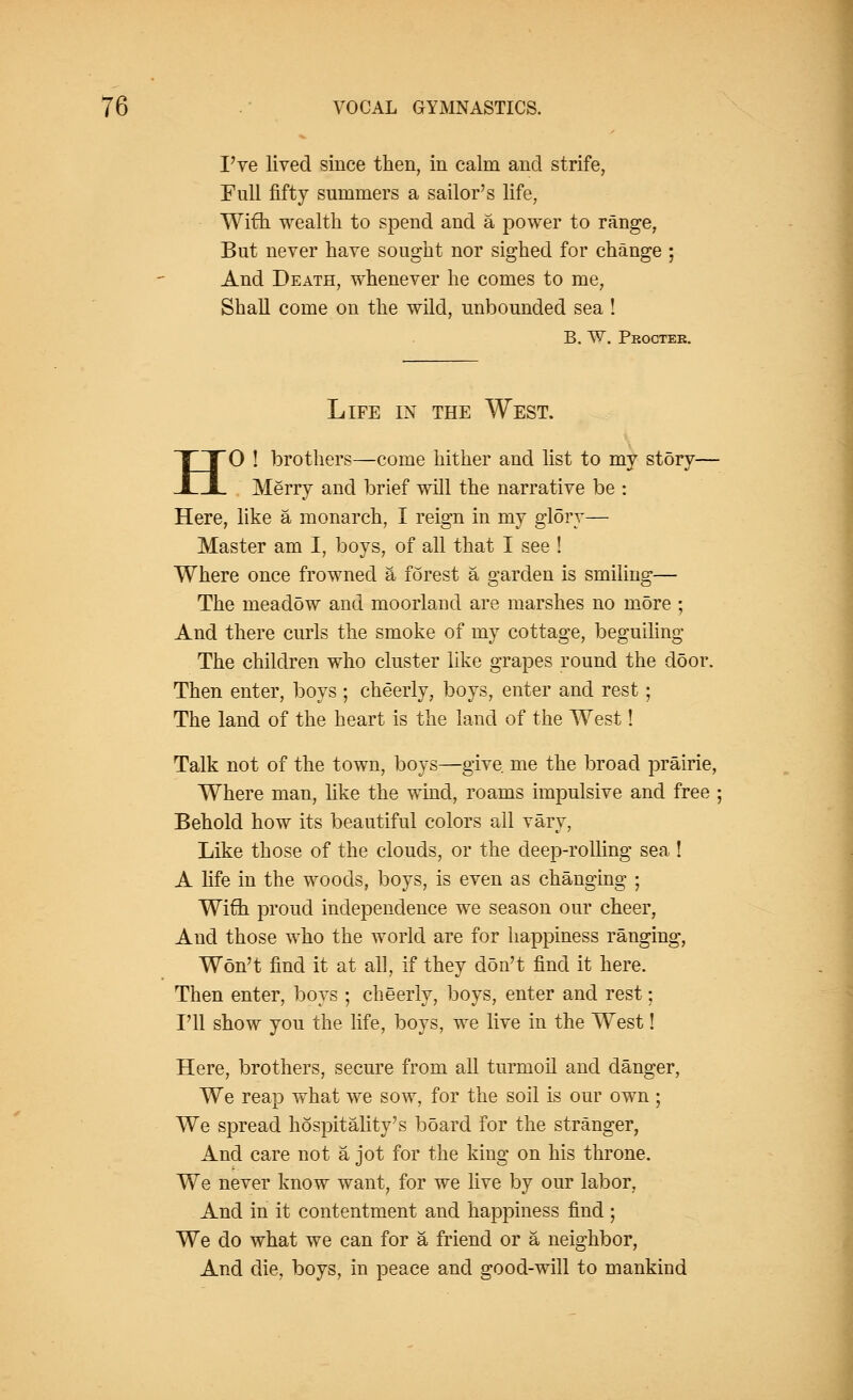 I've lived since then, in calm and strife, Full fifty summers a sailor's life, With wealth to spend and a power to range, But never have sought nor sighed for change ; And Death, whenever he comes to me, Shall come on the wild, unbounded sea ! B. W. Proctek. Life in the West. HO ! brothers—come hither and list to my story— Merry and brief will the narrative be : Here, like a monarch, I reign in my glory— Master am I, boys, of all that I see ! Where once frowned & forest a garden is smiling— The meadow and moorland are marshes no more ; And there curls the smoke of my cottage, beguiling The children who cluster like grapes round the door. Then enter, boys ; cheerly, boys, enter and rest; The land of the heart is the land of the West! Talk not of the town, boys—give me the broad prairie, Where man, like the wind, roams impulsive and free ; Behold how its beautiful colors all vary, Like those of the clouds, or the deep-rolling sea ! A life in the woods, boys, is even as changing ; Wifih proud independence we season our cheer, And those who the world are for happiness ranging, Won't find it at all, if they don't find it here. Then enter, boys ; cheerly, boys, enter and rest; I'll show you the life, boys, we live in the West! Here, brothers, secure from all turmoil and danger, We reap what we sow, for the soil is our own ; We spread hospitality's board for the stranger, And care not a jot for the king on his throne. We never know want, for we live by our labor, And in it contentment and happiness find ; We do what we can for a friend or a neighbor, And die, boys, in peace and good-will to mankind